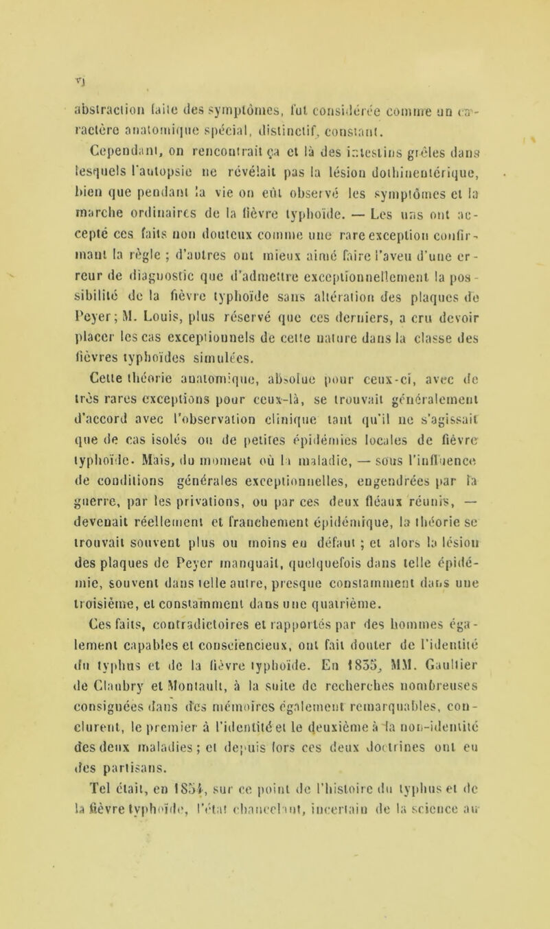 abstraction (aile des symptômes, lut considérée comme un ca - ractère anatomique spécial, distinctif, constant. Cependant, on rencontrait ça et là des intestins grêles dans lesquels l'autopsie ne révélait pas la lésion dothirrenterique, bien que pendant la vie on eût observé les symptômes et la marche ordinaires de la lièvre typhoïde. — Les uns ont ac- cepté ces faits non douteux comme une rare exception confir- marri la règle ; d’autres ont mieux aimé faire l’aveu d’une er- reur de diagnostic que d’admettre exceptionnellement la pos- sibilité de la fièvre typhoïde sans altération des plaques de Loyer ;M. Louis, plus réservé que ces derniers, a cru devoir placer les cas exceptionnels de celle nature dans la classe des fièvres typhoïdes simulées. Celte théorie anatomique, absolue pour ceux-ci, avec de très rares exceptions pour ceux-là, se trouvait généralement d’accord avec l’observation clinique tant qu’il ne s’agissait que de cas isolés ou de petites épidémies locales de fièvre typhoïde. Mais, du moment où h maladie, — sous l’influence de conditions générales exceptionnelles, engendrées par la guerre, par les privations, ou par ces deux fléaux réunis, — devenait réellement et franchement épidémique, la théorie se trouvait souvent plus ou moins eu défaut ; et alors la lésion des plaques de Pcyer manquait, quelquefois dans telle épidé- mie, souvent dans telle autre, presque constamment dans une troisième, et constamment dans une quatrième. Ces faits, contradictoires et rapportés par des hommes éga- lement capables et consciencieux, ont fait douter de l’identité du typhus et de la lièvre typhoïde. En 1855, MM. Gaultier de Claubry et Montault, à la suite de recherches nombreuses consignées dans des mémoires également remarquables, con- clurent, le premier à l’identité et le deuxième à la non-identité des deux maladies; cl depuis lors ces deux doctrines ont eu des partisans. Tel était, en 1 Soi, sur ce point de l’histoire du typhus et de la fièvre typhoïde, l’état chancelant, incertain de la science au