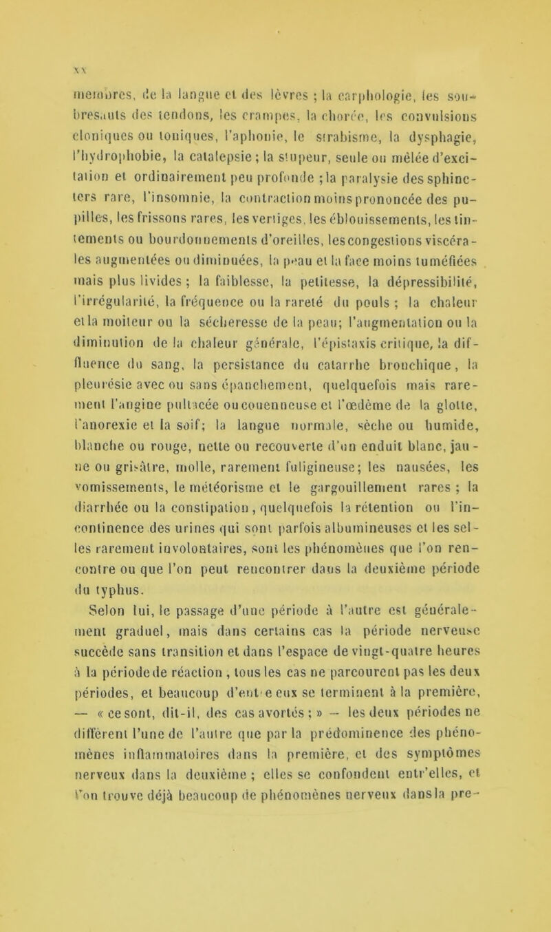 membres. de la langue cl des lèvres ; la carphologie, les sou- bresauts des tendons, les crampes, la chorée, les convulsions cloniques ou ioniques-, l'aphonie, le strabisme, la dysphagie, l’hydrophobie, la catalepsie; la stupeur, seule ou mêléed’exci- taiion et ordinairement peu profonde ; la paralysie des sphinc- ters rare, l'insomnie, la contraction moins prononcée des pu- pilles, les frissons rares, les vertiges, les éblouissements, les tin- tements ou bourdonnements d'oreilles, les congestions viscéra- les augmentées ou diminuées, la peau et la face moins tuméfiées mais plus livides ; la faiblesse, la petitesse, la dépressibilité, l'irrégularité, la fréquence ou la rareté du pouls ; la chaleur et la moiteur ou la sécheresse de la peau; l’augmentation ou la diminution delà chaleur générale, l'épistaxis critique, la dif - fluence du sang, la persistance du catarrhe bronchique, la pleurésie avec ou sans épanchement, quelquefois mais rare- ment l'angine pullacée oucouenncuse et l'œdème de la glotte, l’anorexie et la soif; la langue normale, sèche ou humide, blanche ou rouge, nette ou recouverte d’un enduit blanc, jau- ne ou grisâtre, molle, rarement fuligineuse; les nausées, les vomissements, le météorisme et le gargouillement rares ; la diarrhée ou la constipation , quelquefois la rétention ou l'in- continence des urines qui sont parfois albumineuses et les sel- les rarement involontaires, sont les phénomènes que l’on ren- contre ou que l’on peut rencontrer dans la deuxième période du typhus. Selon lui, le passage d’une période à l’autre est générale- ment graduel, mais dans certains cas la période nerveuse succède sans transition et dans l’espace de vingt-quatre heures â la période de réaction , tous les cas ne parcourent pas les deux périodes, et beaucoup d’ent e eux se terminent à la première, — «cesont, dit-il, des casavortés;» -- les deux périodes ne diffèrent l’une de l’autre que parla prédontinence des phéno- mènes inflammatoires dans la première, et des symptômes nerveux dans la deuxième ; elles se confondent entr’elles, et Ton trouve déjà beaucoup de phénomènes nerveux dans la pre-