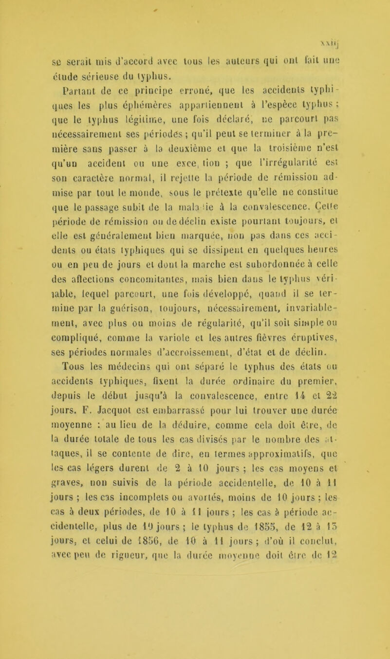 \ \Il ; sc sérail mis d’accord avec tous les auteurs qui ont fait une étude sérieuse du typhus. Partant de ce principe erroné, que les accidents typhi- ques les plus éphémères appartiennent à l’espèce typhus ; que le typhus légitime, une fois déclaré, ne parcourt pas nécessairement ses périodes; qu’il peut se terminer à la pre- mière sans passer à la deuxième et que la troisième n’est qu’un accident ou une exce. lion ; que l’irrégularité est son caractère normal, il rejette la période de rémission ad- mise par tout le monde, sous le prétexte qu’elle ne constitue que le passage subit de la mala de à la convalescence. Celle période de rémission ou de déclin existe pourtant toujours, et elle est généralement bien marquée, non pas dans ces acti dents ou états typhiques qui se dissipent en quelques heures ou en peu de jours et dont la marche est subordonnée à celle des aflections concomitantes, mais bien dans le typhus véri- table, lequel parcourt, une fois développé, quand il se ter- mine par la guérison, toujours, nécessairement, invariable- ment, avec plus ou moins de régularité, qu’il soit simple ou compliqué, comme la variole et les autres fièvres éruptives, ses périodes normales d’accroissement, d'état et de déclin. Tous les médecins qui ont séparé le typhus des étals ou accidents typhiques, fixent la durée ordinaire du premier, depuis le début jusqu’à la convalescence, entre 14 et 22 jours. F. Jacquot est embarrassé pour lui trouver une durée moyenne : au lieu de la déduire, comme cela doit ê:rc, de la durée totale de tous les cas divisés par le nombre des at- taques, il se contente de dire, eu termes approximatifs, que les cas légers durent de 2 à 10 jours ; les cas moyens et graves, non suivis de la période accidentelle, de 10 à 11 jours; les cas incomplets ou avortés, moins de 10 jours; les cas à deux périodes, de 10 à 11 jours ; les cas à période ac- cidentelle, plus de 10 jours; le typhus de 1855, de 12 à 15 jours, cl celui de 1856, de 10 à 11 jours; d’où il conclut,