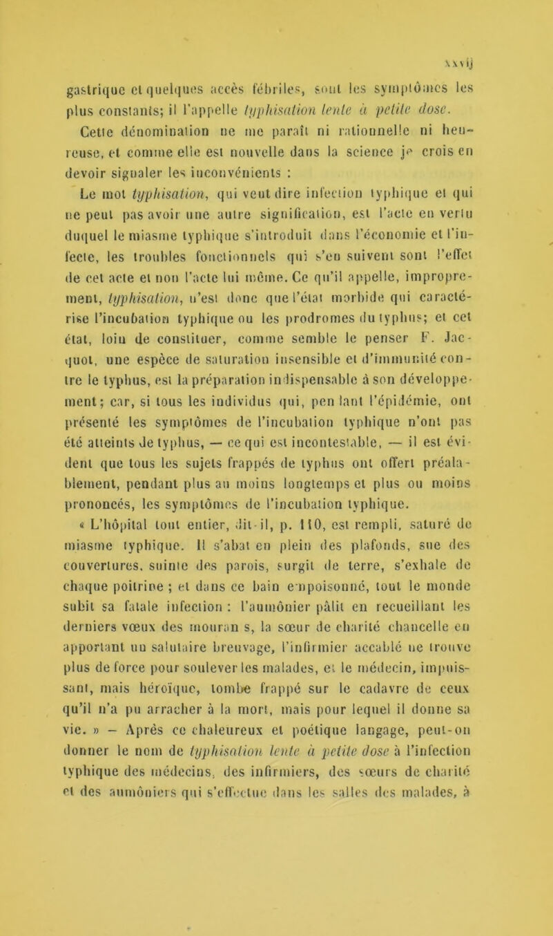 gastrique cl quelques accès fébriles, sont les symptômes les plus constants; il l’appelle typhisation lente à petite dose. Cette dénomination ne me paraît ni rationnelle ni heu- reuse, et comme elle est nouvelle dans la science je crois en devoir signaler les inconvénients ; Le mol typhisation, qui veut dire infection typhique et qui ne peut pas avoir une autre signification, est l’acte en vertu duquel le miasme typhique s’introduit dans l’économie et l'in- fecte, les troubles fonctionnels qui s’eu suivent sont l’effet de cet acte et non l’acte lui môme. Ce qu’il appelle, impropre- ment, typhisation, n’est donc que l’état morbide qui caracté- rise l’incubation typhique ou les prodromes du typhus; et cet état, loiu de constituer, comme semble le penser F. Jac- quot, une espèce de saturation insensible et d’immunité con- tre le typhus, est la préparation indispensable à son développe- ment; car, si tous les individus qui, pen tant l’épidémie, ont présenté les symptômes de l’incubation typhique n’ont pas été atteints de typhus, — ce qui est incontestable, — il est évi- dent que tous les sujets frappés de typhus ont offert préala- blement, pendant plus an moins longtemps et plus ou moins prononcés, les symptômes de l’incubation typhique, « L’hôpital tout entier, dit il, p. 110, est rempli, saturé de miasme typhique. 1! s’abat en plein des plafonds, sue des couvertures, suinte des parois, surgit de terre, s’exhale de chaque poitrine ; et dans ce bain empoisonné, tout le monde subit sa fatale infection : l’aumônier pâlit en recueillant les derniers vœux des mouran s, la sœur de charité chancelle en apportant nu salutaire breuvage, l’infirmier accablé ne trouve plus de force pour soulever les malades, et le médecin, impuis- sant, mais héroïque, tombe frappé sur le cadavre de ceux qu’il n’a pu arracher à la mort, mais pour lequel il donne sa vie. » - Après ce chaleureux et poétique langage, peut-on donner le nom de typhisation lente à petite dose à l’infection typhique des médecins, des infirmiers, des sœurs de charité et des aumôniers qui s'effectue dans les salles des malades, à