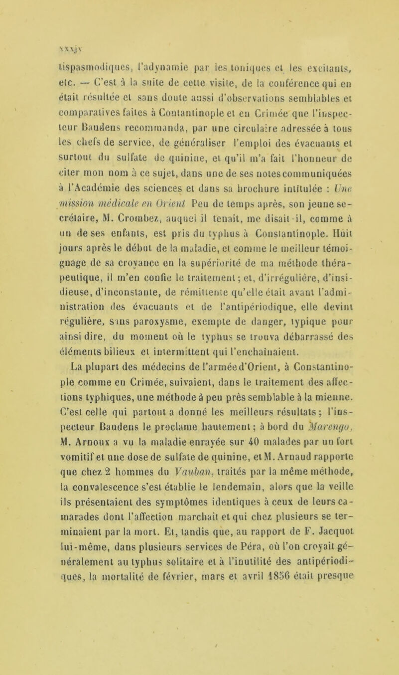 tispasmodiques, l’adynamie par les ioniques et les excitants, etc. — C’est à la suite de cette visite, de la conférence qui en était résultée cl sans doute aussi d’observations semblables et comparatives faites à Contantinople et en Crimée qne l'inspec- teur Baudens recommanda, par une circulaire adressée à tous les chefs de service, de généraliser l’emploi des évacuants et surtout du sulfate de quinine, et qu’il m’a fait l’honneur de citer mon nom à ce sujet, dans une de ses notes communiquées à l’Académie des seicuces et daus sa brochure intitulée : Une mission médicale en Orient Peu de temps après, son jeune se- crétaire, M. Crombez, auquel il tenait, me disait il, comme à un de ses enfants, est pris du typhus à Constantinople. Huit jours après le début de la maladie, et comme le meilleur témoi- gnage de sa croyance en la supériorité de ma méthode théra- peutique, il m’en confie le traitement ; et, d’irrégulière, d’insi- dieuse, d’inconstante, de rémittente qu’elle était avant l’admi- nistration des évacuants et de l’antipériodique, elle devint régulière, sms paroxysme, exempte de danger, typique pour ainsi dire, du moment où le typhus se trouva débarrassé des éléments bilieux et intermittent qui l’enchaînaient. La plupart des médecins de l’arméed’Orient, à Constantino- ple comme en Crimée, suivaient, dans le traitement des affec- tions typhiques, une méthode à peu près semblable à la mienne. C’est celle qui partout a donné les meilleurs résultats; l’ins- pecteur Baudens le proclame hautement; abord du ilIarengo, M. Arnoux a vu la maladie enrayée sur 40 malades par un fort vomitif et une dose de sulfate de quinine, et M. Arnaud rapporte que chez 2 hommes du Vauban, traités par la même méihode, la convalescence s’est établie le lendemain, alors que la veille ils présentaient des symptômes identiques «à ceux de leurs ca- marades dont l’affection marchait et qui chez plusieurs se ler- miuaienl par la mort. El, tandis que, au rapport de F. Jacquot lui-même, dans plusieurs services de Péra, où l’on croyait gé- néralement au typhus solitaire et à l’inutilité des anlipériodi- ques, la mortalité de février, mars et avril 1856 était presque