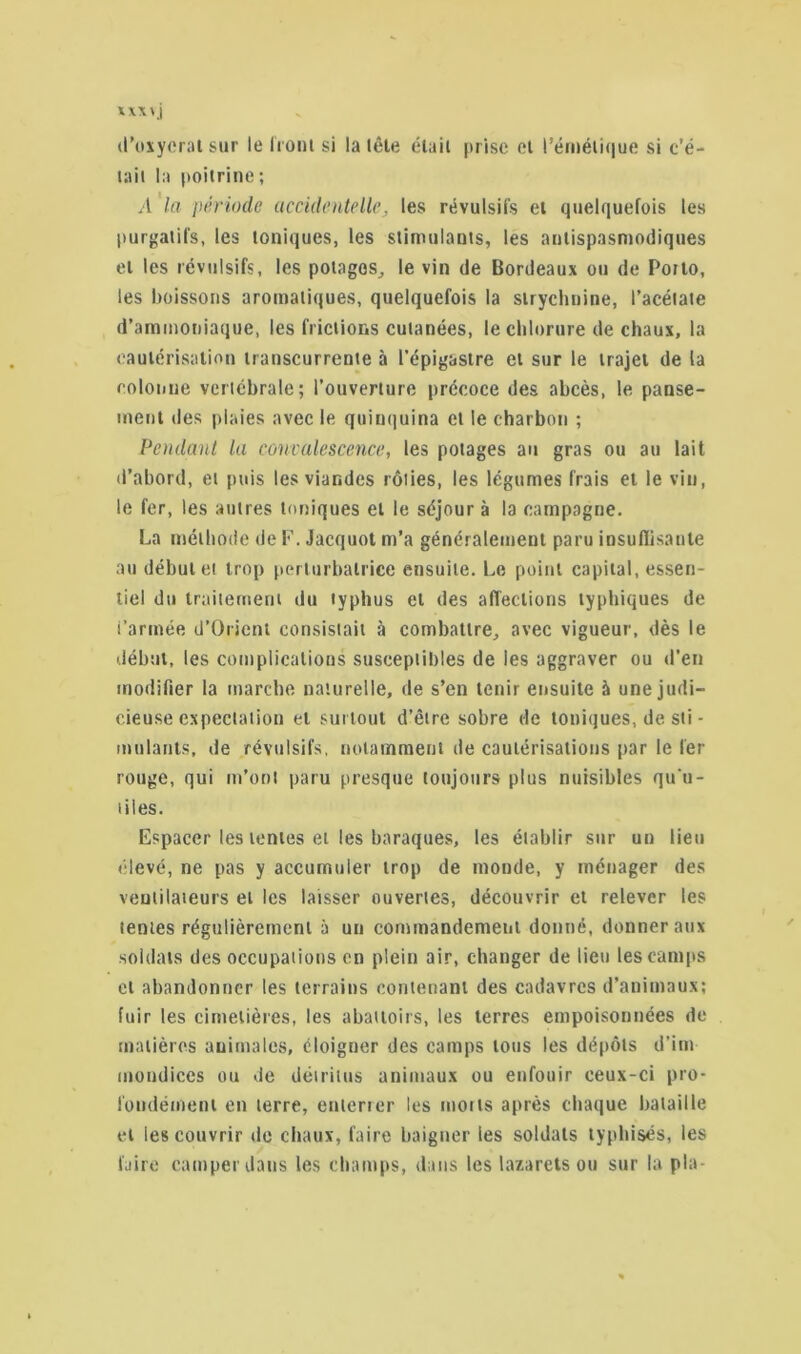 \xx\j d’oxycrat sur le Iront si la tête était prise et l'émétique si c’é- tait la poitrine; A la période accidentelle, les révulsifs et quelquefois les purgatifs, les toniques, les stimulants, les antispasmodiques et les révulsifs, les potages, le vin de Bordeaux ou de Porto, les boissons aromatiques, quelquefois la strychnine, l’acétate d’ammoniaque, les frictions cutanées, le chlorure de chaux, la cautérisation transcurrente à l’épigastre et sur le trajet de la colonne vertébrale; l’ouverture précoce des abcès, le panse- ment des plaies avec le quinquina et le charbon ; Pendant la convalescence, les potages au gras ou au lait d’abord, et puis les viandes rôties, les légumes frais et le vin, le fer, les autres toniques et le séjour à la campagne. La méthode de F. Jacquot m’a généralement paru insuffisante au début et trop perturbatrice ensuite. Le point capital, essen- tiel du traitement du typhus et des affections typhiques de l’armée d’Orient consistait à combattre, avec vigueur, dès le début, les complications susceptibles de les aggraver ou d’en modifier la marche naturelle, de s’en tenir ensuite à une judi- cieuse expectation et surtout d’être sobre de toniques, de sti- mutants, de révulsifs, notamment de cautérisations par le fer rouge, qui m’ont paru presque toujours plus nuisibles qu’u- tiles. Espacer les lentes et les baraques, les établir sur un lien élevé, ne pas y accumuler trop de monde, y ménager des ventilateurs et les laisser ouvertes, découvrir et relever les tentes régulièrement à un commandement donné, donner aux soldats des occupations on plein air, changer de lieu les camps et abandonner les terrains contenant des cadavres d’animaux; fuir les cimetières, les abattoirs, les terres empoisonnées de matières animales, éloigner des camps tous les dépôts d’im mondices ou de détritus animaux ou enfouir ceux-ci pro- fondément en terre, enterrer les morts après chaque bataille et les couvrir de chaux, faire baigner les soldats typhisés, les faire camper dans les champs, dans les lazarets ou sur la pla-