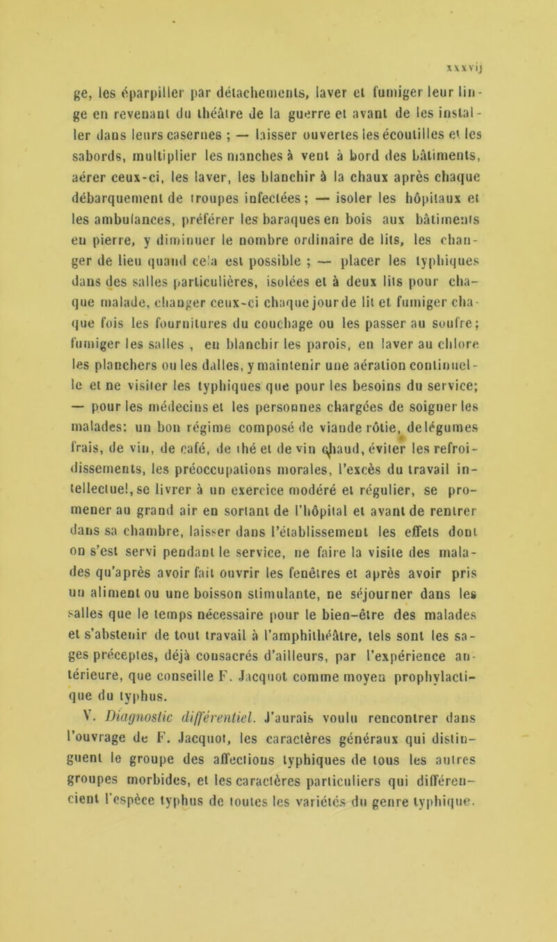 ge, les éparpiller par détachements, laver ei fumiger leur lin- ge en reveuani du théâtre Je la guerre et avant de les instal- ler dans leurs casernes ; — laisser ouvertes les écoutilles et les sabords, multiplier les manches à vent à bord des bâtiments, aérer ceux-ci, les laver, les blanchir à la chaux après chaque débarquement de troupes infectées; — isoler les hôpitaux et les ambulances, préférer les baraques en bois aux bâtiments eu pierre, y diminuer le nombre ordinaire de lits, les chan- ger de lieu quand cela est possible ; — placer les typhiques dans des salles particulières, isolées et à deux lits pour cha- que malade, changer ceux-ci chaque jourde lit et fumiger cha- que fois les fournitures du couchage ou les passer au soufre; fumiger les salles , en blanchir les parois, en laver au chlore les planchers ouïes dalles, y maintenir une aération continuel- le et ne visiter les typhiques que pour les besoins du service; — pour les médecins et les personnes chargées de soigner les malades; un bon régime composé de viande rôtie, delëgumes Irais, de vin, de café, de thé et devin cjiaud, éviter les refroi- dissements, les préoccupations morales, l’excès du travail in- tellectuel, se livrer à un exercice modéré et régulier, se pro- mener au grand air en sortant de l'hôpital et avant de rentrer dans sa chambre, laisser dans l’établissement les effets dont on s’est servi pendant le service, ne faire la visite des mala- des qu’après avoir fait ouvrir les fenêtres et après avoir pris un aliment ou une boisson stimulante, ne séjourner dans les salles que le temps nécessaire pour le bien-être des malades et s’abstenir de tout travail à l’amphithéâtre, tels sont les sa- ges préceptes, déjà consacrés d’ailleurs, par l’expérience an- térieure, que conseille F. Jacquot comme moyeu prophylacti- que du typhus. V. Diagnostic différentiel. J'aurais voulu rencontrer dans l’ouvrage de F. Jacquot, les caractères généraux qui distin- guent le groupe des affections typhiques de tous les autres groupes morbides, et les caractères particuliers qui différen- cient l'espèce typhus de toutes les variétés du genre typhique.