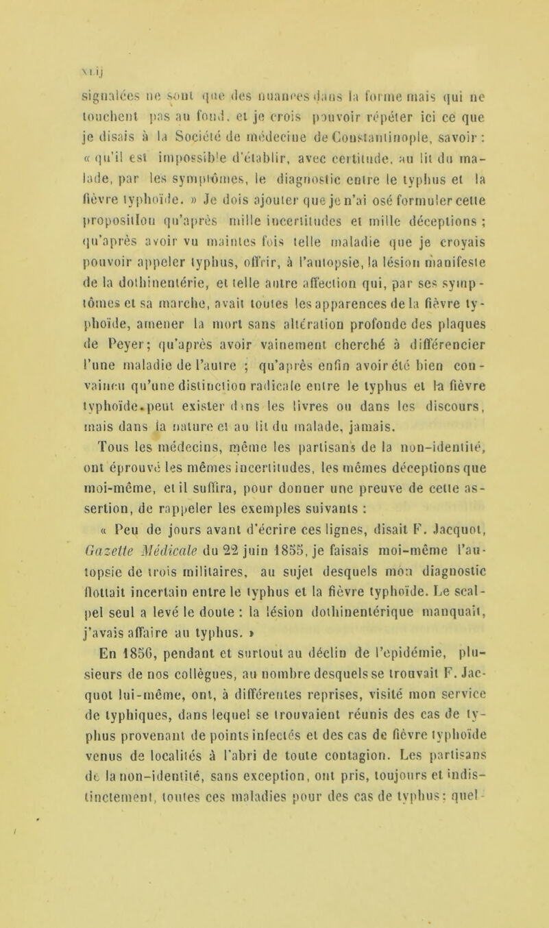 'J signalées ne «>nl que des nuances dans la forme mais qui ne touchent pas au fond, et je crois pouvoir répéter ici ce que je disais à la Société do médecine de Constantinople, savoir : « qu’il est impossible d'établir, avec certitude, au lit du ma- lade, par les symptômes, le diagnostic entre le typhus et la fièvre typhoïde. » Je dois ajouter quejen’ai osé formuler cette proposition qn’après mille incertitudes et mille déceptions ; qu’après avoir vu maintes fois telle maladie que je croyais pouvoir appeler typhus, offrir, à l’autopsie, la lésion manifeste de la dothinentérie, et telle autre affection qui, par ses symp- tômes et sa marche, avait toutes les apparences de la fièvre ty- phoïde, amener la mort sans altération profonde des plaques de Peyer; qu’après avoir vainement cherché à différencier l’une maladie de l’autre ; qu’après enfin avoir été bien con- vaincu qu’une distinction radicale entre le typhus et la fièvre typhoïde.peut exister dins les livres ou dans les discours, mais dans la nature et au lit du malade, jamais. Tous les médecins, même les partisans de la non-identité, ont éprouvé les mêmes incertitudes, les mêmes déceptions que moi-même, et il suffira, pour donner une preuve de cette as- sertion, de rappeler les exemples suivants : « Peu de jours avant d’écrire ces lignes, disait F. Jacquot, Gazette Médicale du 22 juin 1855, je faisais moi-même l’au- topsie de trois militaires, au sujet desquels mon diagnostic flottait incertain entre le typhus et la fièvre typhoïde. Le scal- pel seul a levé le doute : la lésion dothinenlérique manquait, j’avais affaire au typhus. » En 185G, pendant et surtout au déclin de l’epidémie, plu- sieurs de nos collègues, au nombre desquels se trouvait F. Jac- quot lui-même, ont, à différentes reprises, visité mon service de typhiques, dans lequel se trouvaient réunis des cas de ty- phus provenant de points infectés et des cas de fièvre typhoïde venus de localités à l’abri de toute contagion. Les partisans de la non-identité, sans exception, ont pris, toujours et indis- tinctement, toutes ces maladies pour des cas de typhus; quel