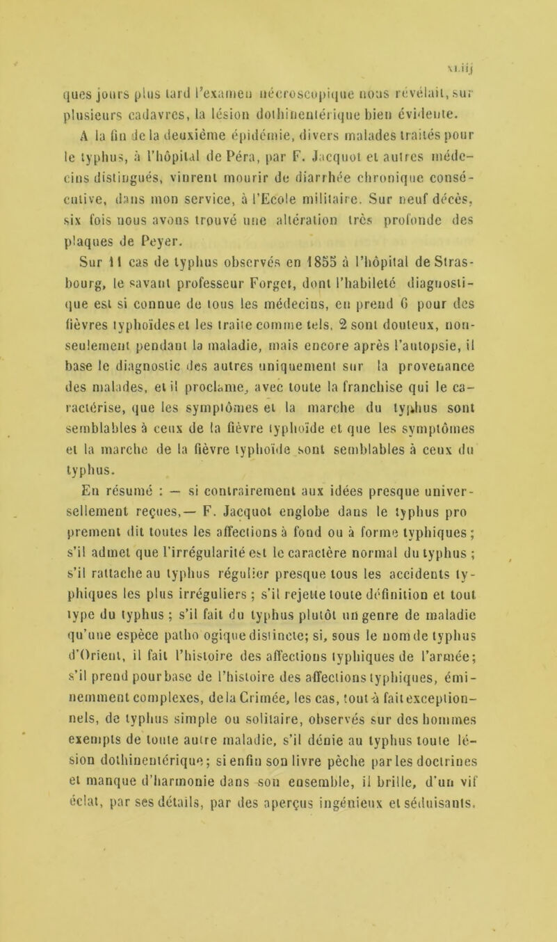 ques jours plus tard l’examen nécroscopique nous révélait, sur plusieurs cadavres, la lésion dotliineniérique bien évidente. A la lin de la deuxième épidémie, divers malades traités poul- ie typhus, à l’hôpital de Péra, par F. Jacquot et autres méde- cins distingués, vinrent mourir de diarrhée chronique consé- cutive, dans mon service, à l’Ecole militaire. Sur neuf décès, six fois nous avons trouvé une altération très profonde des plaques de Peyer. Sur il cas de typhus observés en 1855 à l’hôpital deSlras- bourg, le savant professeur Forgct, dont l’habileté diagnosti- que est si connue de tous les médecins, en prend 0 pour des lièvres typholdeset les traite comme tels. 2 sont douteux, non- seulement pendant la maladie, mais encore après l’autopsie, il base le diagnostic des autres uniquement sur la provenance des malades, et il proclame, avec toute la franchise qui le ca- ractérise, que les symptômes et la marche du typhus sont semblables à ceux de ta fièvre typhoïde et que les symptômes et la marche de la fièvre typhoïde sont semblables à ceux du typhus. En résumé : — si contrairement aux idées presque univer- sellement reçues,— F. Jacquot englobe daus le typhus pro prement dit toutes les affections à fond ou à forme typhiques; s’il admet que l’irrégularité est le caractère normal du typhus ; s’il rattache au typhus régulier presque tous les accidents ty- phiques les plus irréguliers ; s’il rejette toute définition et tout type du typhus; s’il fait du typhus plutôt un genre de maladie qu’une espèce palho ogique distincte; si, sous le nom de typhus d’Orienl, il fait l’histoire des affections typhiques de l’armée; s’il prend pour base de l’histoire des affections typhiques, émi- nemment complexes, delà Crimée, les cas, tout-à fait exception- nels, de typhus simple ou solitaire, observés sur des hommes exempts de toute autre maladie, s’il dénie au typhus toute lé- sion dotliineniérique; si enfin son livre pèche par les doctrines et manque d’harmonie dans son ensemble, il brille, d’un vif éclat, par ses détails, par des aperçus ingénieux et séduisants.