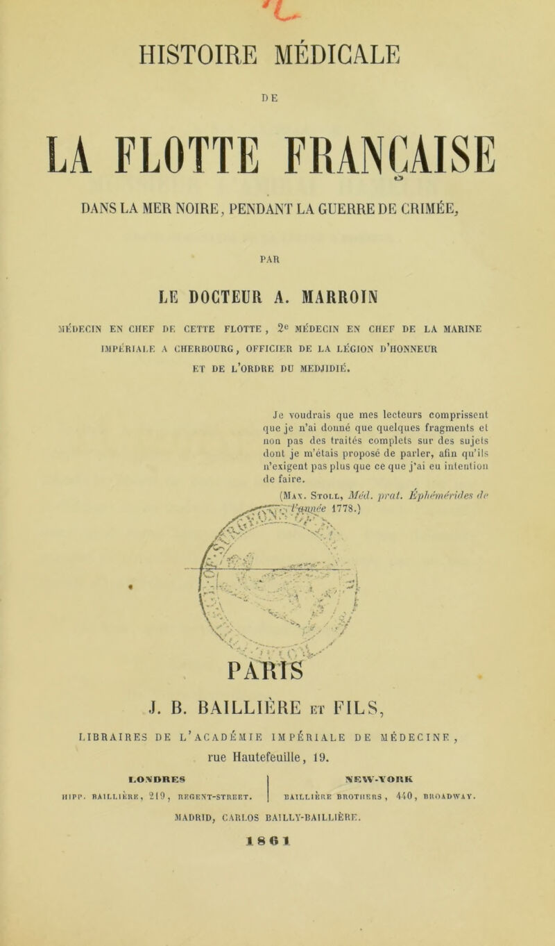 ’U HISTOIRE MÉDICALE DE LA FLOTTE FIUNfAISE O DANS LA MER NOIRE, PENDANT LA GUERRE DE CRIMÉE, PAn LE DOCTEUR A. MARROIN MÉDECIN EN CHEF DE CETTE FLOTTE , 2“ MÉDECIN EN CHEF DE LA MARINE IMPÉRIALE A CHEHIIOURG, OFFICIER DE LA LÉGION d’HONNEUR ET DE l’ordre DU MEDJIDIÉ. Je voudrais que mes lecteurs comprissent que je n’ai donné que quelques fragments et non pas des traités complets sur des sujets dont je m’étais proposé de parler, afin qu’ils n’exigent pas plus que ce que j’ai eu intention de faire. (Max. Stoi.l, Méd. pral. Ephémdrides dp J. B. BAILLIÈRE et FILS, LIBRAIRES DE l’aCADÉMIE IMPÉRIALE DE MÉDECINE, rue Hautefeuille, 19. I.O.NnRES NIRAV-'VORK Hipr. RAir-uivllK, 219, nPORNT-STRERT. BAILLIÈRE BROTHERS, 4'l0, RROADWAY. MADRID, CARLOS BAILLY-BAILLIÈRE. 1861