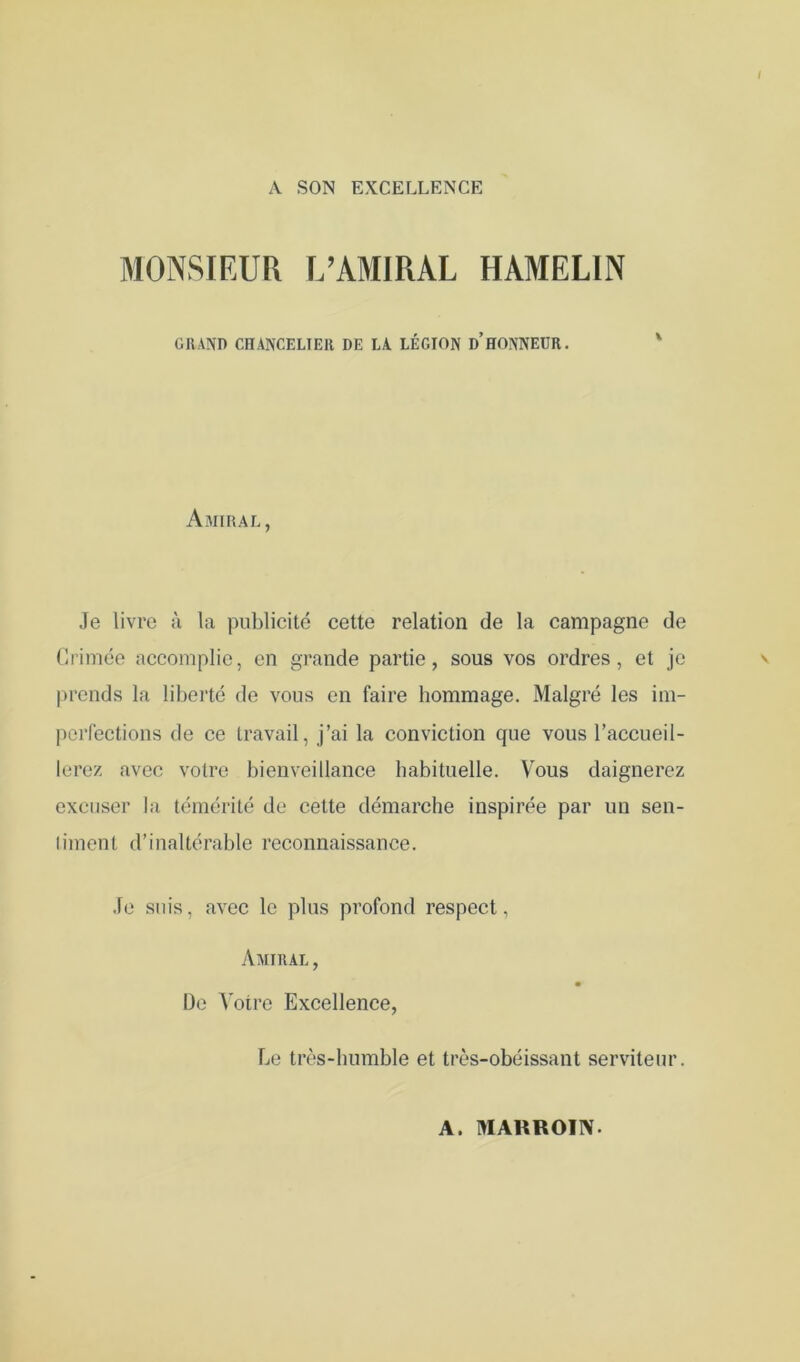 A SON EXCELLENCE MONSIEUR L’AMIRAL HAMELIN GRAND CHANCELIER DE LA LÉGION d’HONNEUR. Ajiiral, Je livre à la publicité cette relation de la campagne de (Irimée accomplie, en grande partie, sous vos ordres, et je prends la liberté de vous en faire hommage. Malgré les im- porfections de ce travail, j’ai la conviction que vous l’accueil- lerez avec votre bienveillance habituelle. Vous daignerez excuser la témérité de cette démarche inspirée par un sen- liment d’inaltérable reconnaissance. Je suis, avec le plus profond respect, Aaiiral , De Votre Excellence, Le très-humble et très-obéissant serviteur. A. MAUROIIV.