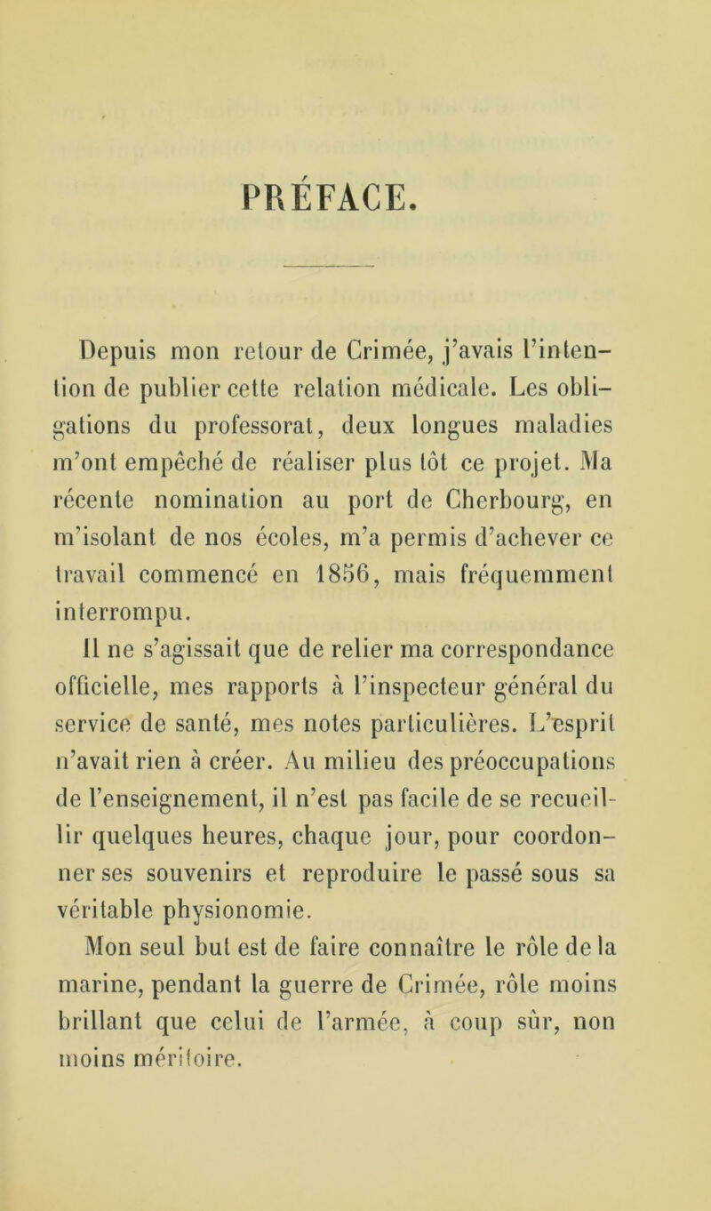 PRÉFACE. Depuis mon retour de Crimée, j’avais l’inleii- lion de publier cette relation médicale. Les obli- gations du professorat, deux longues maladies m’ont empêché de réaliser plus tôt ce projet. Ma récente nomination au port de Cherbourg, en m’isolant de nos écoles, m’a permis d’achever ce travail commencé en 1856, mais fréquemment interrompu. 11 ne s’agissait que de relier ma correspondance officielle, mes rapports à l’inspecteur général du service de santé, mes notes particulières. L’esprit n’avait rien à créer. Au milieu des préoccupations de l’enseignement, il n’est pas facile de se recueil- lir quelques heures, chaque jour, pour coordon- ner ses souvenirs et reproduire le passé sous sa véritable physionomie. Mon seul but est de faire connaître le rôle de la marine, pendant la guerre de Crimée, rôle moins brillant que celui de l’armée, à coup sûr, non moins méritoire.