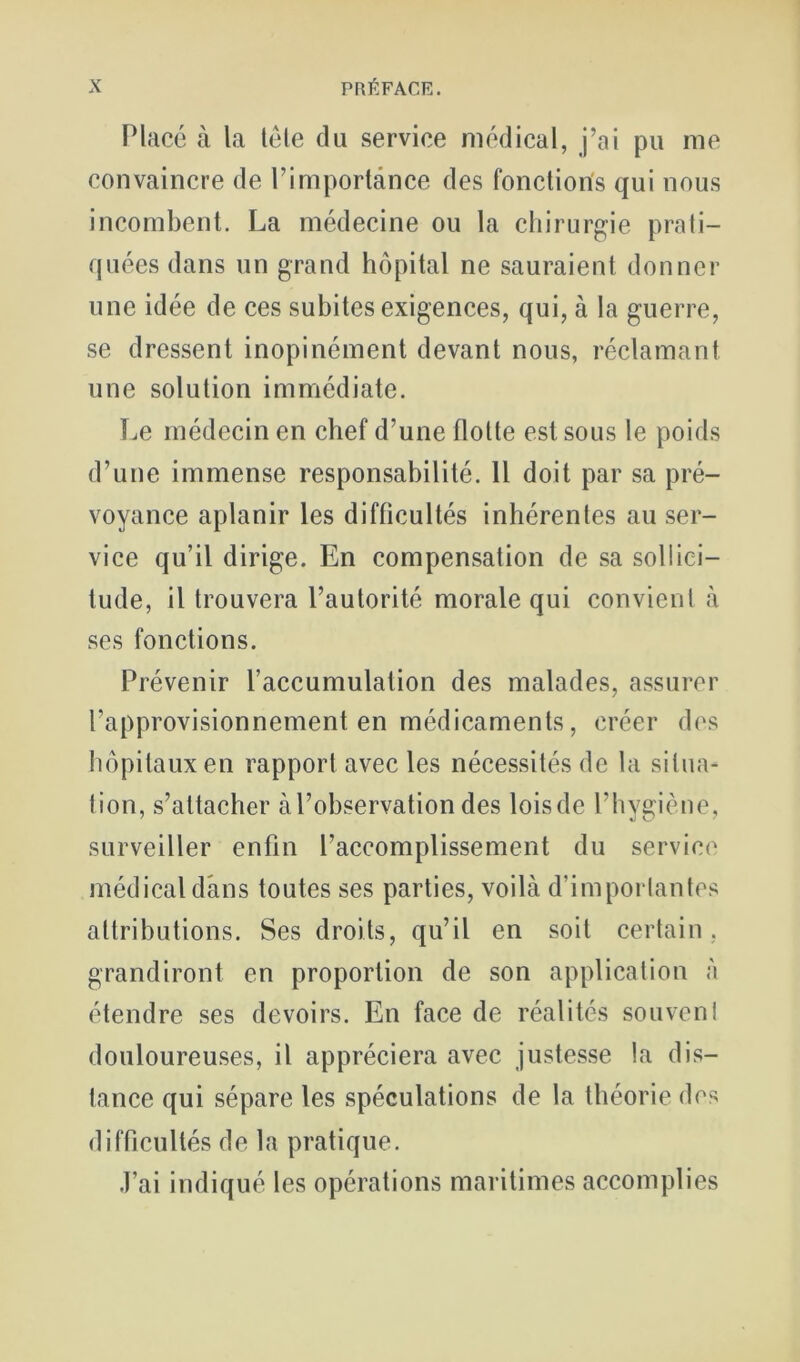 Placé à la télé du service médical, j’ai pu me convaincre de l’importance des fonctions qui nous incombent. La médecine ou la chirurgie prati- quées dans un grand hôpital ne sauraient donner une idée de ces subites exigences, qui, à la guerre, se dressent inopinément devant nous, réclamant une solution immédiate. Le médecin en chef d’une flotte est sous le poids d’une immense responsabilité. Il doit par sa pré- voyance aplanir les difficultés inhérentes au ser- vice qu’il dirige. En compensation de sa sollici- tude, il trouvera l’autorité morale qui convienl à ses fonctions. Prévenir l’accumulation des malades, assurer l’approvisionnement en médicaments, créer des hôpitaux en rapport avec les nécessités de la situa- tion, s’attacher à l’observation des lois de l’hygiène, surveiller enfin l’accomplissement du service médical dans toutes ses parties, voilà d’imporlantcs attributions. Ses droits, qu’il en soit certain . grandiront en proportion de son application à étendre ses devoirs. En face de réalités souvenl douloureuses, il appréciera avec justesse la dis- tance qui sépare les spéculations de la théorie des difficultés de la pratique. J’ai indiqué les opérations maritimes accomplies