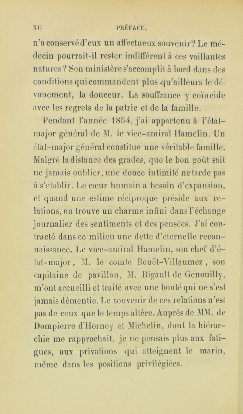 n’a conservéd’cux un aiïeclueux souvenir? Le nié- deein pourrail-il rester indifférent à ces vaillantes natures? Son ministère s’accomplit à bord dans des conditions qui commandent plus qu’ailleurs le dé- vouement, la douceur. La souffrance y coïncide avec les regrets de la patrie et de la famille. Pendant l’année 1854, j’ai appartenu à l’état- major général de M. le vice-amiral Hamelin. Un état-major général constitue une véritable famille. Malgré la distance des grades, que le bon goût sait ne jamais oublier, une douce intimité ne tarde pas <à s’établir. Le cœur humain a besoin d’expansion, et quand une estime réciproque préside aux re- lations, on trouve un charme infini dans l’échange journalier des sentiments et des pensées. J’ai con- tracté dans ce milieu une dette d’éternelle recon- naissance. Le vice-amiral Hamelin, son chef d’é- tal-major, M. le comte Bouët-Villaumez , son capitaine de pavillon, M. Rigault de Genouilly, m’ont accueilli et traité avec une bonté qui ne s’est jamais démentie. Tœ souvenir de ces relations n’est pas de ceux que le temps altère. Auprès de MM. de Dompierre d’Hornoy et Michelin, dont la hiérar- chie me rapprochait, je ne pensais plus aux fati- gues, aux privations qui atteignent le marin, même dans les positions privilégiées.