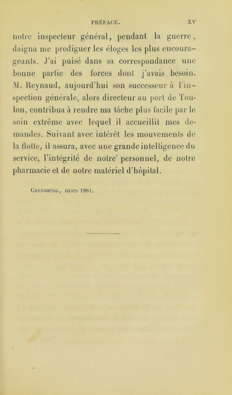 noire inspecteur généial, pendant la guerre, daigna me prodiguer les éloges les plus encoura- geants. J’ai puisé dans sa correspondance une bonne partie des forces dont j’avais besoin. M. Heynaud, aujourd’hui son successeur à l’in- s[)ection générale, alors directeur au j>ort de Tou- lon, contribua à rendre ma tcàche plus facile par le soin extrême avec lequel il accueillit mes de- mandes. Suivant avec intérêt les mouvements de la flotte, il assura, avec une grande intelligence du service, l’intégrité de notre’ personnel, de notre pharmacie et de notre matériel d’hôpital. CuEiiuouiiG, murs 1861.