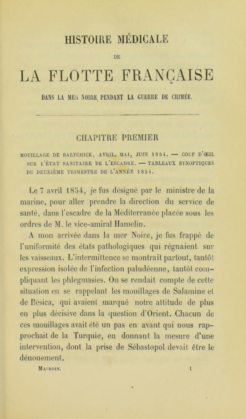 HISTOIRE MÉDICALE DE LA FLOTTE FRANÇAISE O DANS LA MEii NOIRE, PENDANT LA GUERRE DE CRIMÉE. CHAPITRE PREMIER MOUILLAGE DE BALTClIICK, AVRIL, MAI_, JUIN 18 54. — COUP D’ŒIL SUR l’État sanitaire de l’escadre. — tableaux synoptiques DU DEUXIÈME TRIMESTRE DE L’ANNÉE 185 4. I.e 7 avril 1854, je fus désigné par le ministre de la marine, pour aller prendre la direction du service de santé, dans l’escadre de la Méditerranée placée sous les ordres de M. le vice-amiral Hamelin. A mon arrivée dans la mer Noire, je fus frappé de runiformité des états pathologiques qui régnaient sur les vaisseaux. L’intermittence se montrait partout, tantôt expression isolée de l’infection paludéenne, tantôt com- pliquant les phlegmasies. On se rendait compte de cette situation en se rappelant les mouillages de Salamine et de Bésica, qui avaient marqué notre attitude de plus en plus décisive dans la question d’Orient. Chacun de ces mouillages avait été un pas en avant qui nous rap- prochait de la Turquie, en donnant la mesure d’une intervention, dont la prise de Sébastopol devait être le dénouement.