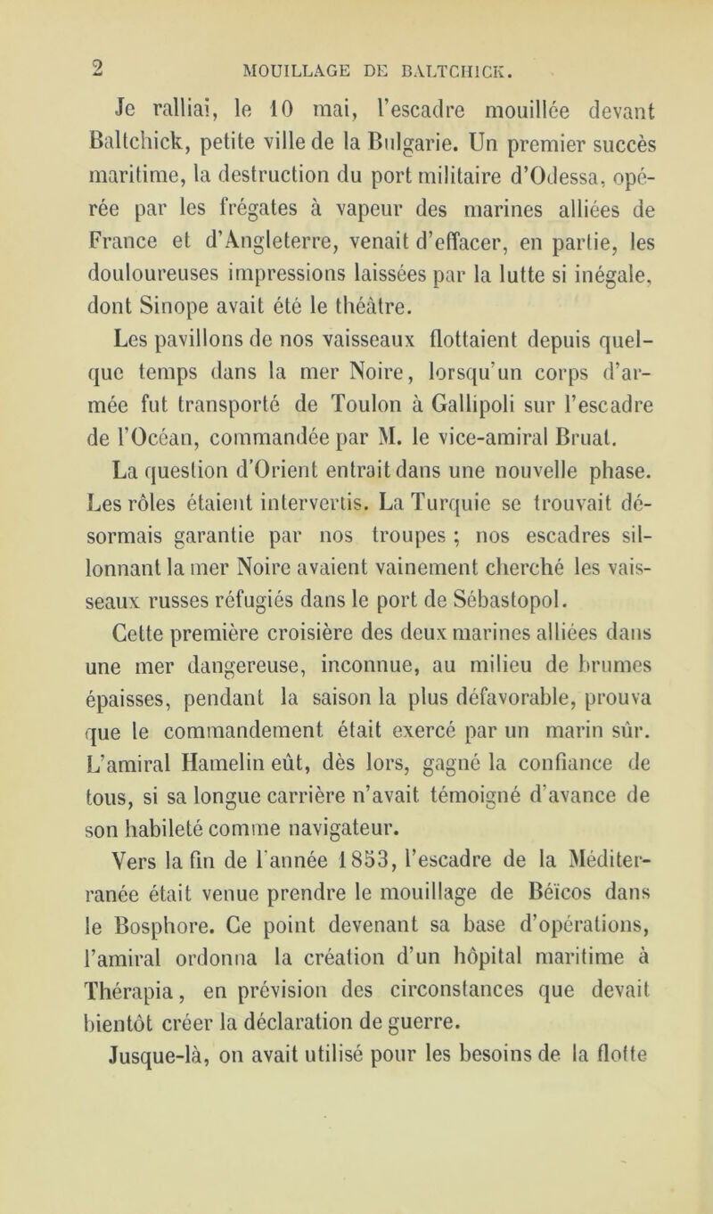 Je ralliai, le 10 mai, l’escadre mouillée devant Baltchick, petite ville de la Bulgarie. Un premier succès maritime, la destruction du port militaire d’Odessa, opé- rée par les frégates à vapeur des marines alliées de France et d’Angleterre, venait d’effacer, en partie, les douloureuses impressions laissées par la lutte si inégale, dont Sinope avait été le théâtre. Les pavillons de nos vaisseaux flottaient depuis quel- que temps dans la mer Noire, lorsqu’un corps d’ar- mée fut transporté de Toulon à Gallipoli sur l’escadre de l’Océan, commandée par M. le vice-amiral Bruat, La question d’Orient entrait dans une nouvelle phase. Les rôles étaient intervertis. La Turquie se trouvait dé- sormais garantie par nos troupes ; nos escadres sil- lonnant la mer Noire avaient vainement cherché les vais- seaux russes réfugiés dans le port de Sébastopol. Cette première croisière des deux marines alliées dans une mer dangereuse, inconnue, au milieu de brumes épaisses, pendant la saison la plus défavorable, prouva que le commandement était exercé par un marin sûr. L’amiral Hamelin eût, dès lors, gagné la confiance de tous, si sa longue carrière n’avait témoigné d’avance de son habileté comme navigateur. Vers la fin de l’année 1853, l’escadre de la Méditer- ranée était venue prendre le mouillage de Béïcos dans le Bosphore. Ce point devenant sa base d’opérations, l’amiral ordonna la création d’un hôpital maritime à Thérapia, en prévision des circonstances que devait bientôt créer la déclaration de guerre. Jusque-là, on avait utilisé pour les besoins de la flotte