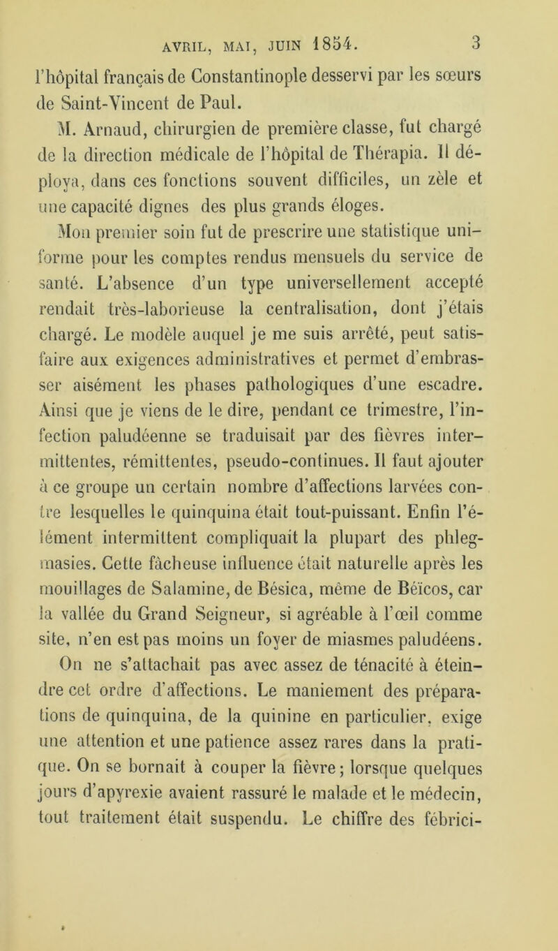 l’hôpital français de Constantinople desservi par les sœurs de Saint-Vincent de Paul. M. Arnaud, chirurgien de première classe, fut chargé de la direction médicale de l’hèpital de Thérapia. Il dé- ploya, dans ces fonctions souvent difficiles, un zèle et une capacité dignes des plus grands éloges. Mou premier soin fut de prescrire une statistique uni- forme pour les comptes rendus mensuels du service de santé. L’absence d’un type universellement accepté rendait très-laborieuse la centralisation, dont j’étais chargé. Le modèle auquel je me suis arrêté, peut satis- faire aux exigences administratives et permet d’embras- ser aisément les phases pathologiques d’une escadre. Ainsi que je viens de le dire, pendant ce trimestre, l’in- fection paludéenne se traduisait par des fièvres inter- mittentes, rémittentes, pseudo-continues. Il faut ajouter à ce groupe un certain nombre d’affections larvées con- tre lesquelles le quinquina était tout-puissant. Enfin l’é- lément intermittent compliquait la plupart des phleg- inasies. Cette fâcheuse inlluence était naturelle après les mouillages de Salamine, de Bésica, même de Béïcos, car la vallée du Grand Seigneur, si agréable à l’œil comme site, n’en est pas moins un foyer de miasmes paludéens. On ne s’attachait pas avec assez de ténacité à étein- dre cet ordre d’atîections. Le maniement des prépara- tions de quinquina, de la quinine en particulier, exige une attention et une patience assez rares dans la prati- que. On se bornait à couper la fièvre; lorsque quelques jours d’apyrexie avaient rassuré le malade et le médecin, tout traitement était suspendu. Le chiffre des fébrici-
