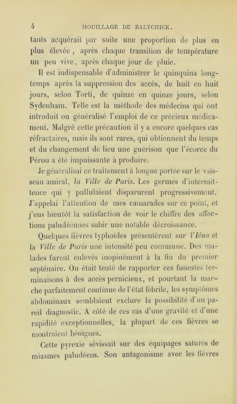 tants acquérait par suite une proporlion de plus en plus élevée , après chaque transition de température un peu vive, après chaque jour de pluie. Il est indispensable d’administrer le quinquina long- temps après la suppression des accès, de huit en huit jours, selon Torti, de quinze en quinze jours, selon Sydenham. Telle est la méthode des médecins qui ont introduit ou généralisé l’emploi de ce précieux médica- ment. Malgré cette précaution il y a encore quelques cas réfractaires, mais ils sont rares, qui obtiennent du temps et du changement de lieu une guérison que l’écorce du Pérou a été impuissante à produire. Je généralisai ce traitement à longue portée sur le vais- seau amiral, la Ville de Paris. Les germes d’intermit- tence qui y pullulaient disparurent progressivement. J’appelai l’attention de mes camarades sur ce point, et j’eus bientôt la satisfaction de voir le chiffre des affec- tions paludéennes subir une notable décroissance. Quelques lièvres typhoïdes présentèrent sur Vléna et la Ville de Paris une intensité peu commune. Des ma- lades turent enlevés inopinément à la fin du premier septénaire. On était tenté de rapporter ces funestes ter- minaisons à des accès pernicieux, et pourtant la mar- che parfaitement continue de l’état fébrile, les symplomcs abdominaux semblaient exclure la possibilité d un pa- reil diagnostic. A côté de ces cas d’une gravité et d’une rapidité exceptionnelles, la plupart de ces fièvres se montraient bénignes. Cette pyrexie sévissait sur des équipages saturés de miasmes paludéens. Son antagonisme avec les fièvres