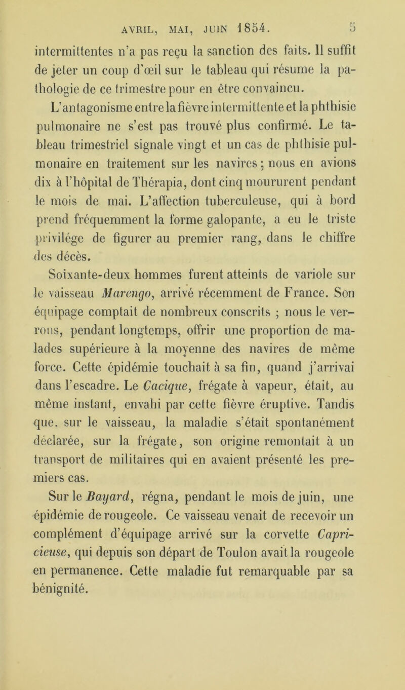 intermittentes n’a pas reçu la sanction des faits. 11 suffit de jeter un coup d’œil sur le tableau qui résume la pa- thologie de ce trimestre pour en être convaincu. L’antagonisme entre la fièvre intermittente et la phthisie pulmonaire ne s’est pas trouvé plus confirmé. Le ta- bleau trimestriel signale vingt et un cas de phthisie pul- monaire en traitement sur les navires ; nous en avions dix à l’hôpital deThérapia, dont cinq moururent pendant le mois de mai. L’aftéction tuberculeuse, qui à bord prend fréquemment la forme galopante, a eu le triste privilège de figurer au premier rang, dans le chiffre des décès. Soixante-deux hommes furent atteints de variole sur le vaisseau Marengo, arrivé récemment de France. Son équipage comptait de nombreux conscrits ; nous le ver- rons, pendant longtem.ps, offrir une proportion de ma- lades supérieure à la moyenne des navires de même force. Cette épidémie touchait à sa fin, quand j’arrivai dans l’escadre. Le Cacique, frégate à vapeur, était, au même instant, envahi par cette fièvre éruptive. Tandis que, sur le vaisseau, la maladie s’était spontanément déclarée, sur la frégate, son origine remontait à un transport de militaires qui en avaient présenté les pre- miers cas. Sur \e Baijaj'cl, régna, pendant le mois de juin, une épidémie de rougeole. Ce vaisseau venait de recevoir un complément d’équipage arrivé sur la corvette Capri- cieuse, qui depuis son départ de Toulon avait la rougeole en permanence. Cette maladie fut remarquable par sa bénignité.