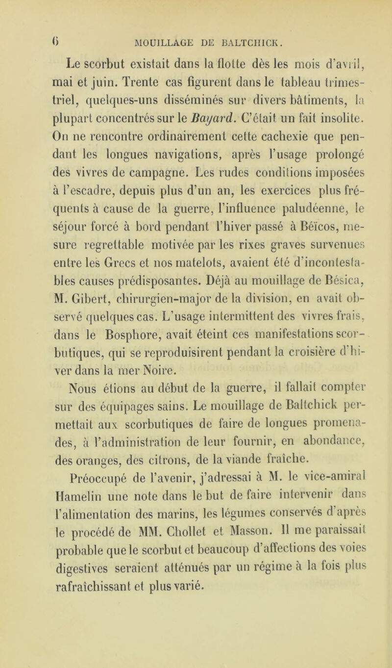 () Le scorbut existait dans la flotte dès les mois d’aviil, mai et juin. Trente cas figurent dans le tableau trimes- triel, quelques-uns disséminés sur divers bâtiments, la plupart concentrés sur le Bayard. C’était un fait insolite. On ne rencontre ordinairement cette cachexie que pen- dant les longues navigations, après l’usage prolongé des vivres de campagne. Les rudes conditions imposées à l’escadre, depuis plus d’un an, les exercices plus fré- quents à cause de la guerre, l’influence paludéenne, le séjour forcé à bord pendant l’hiver passé à Béicos, me- sure regrettable motivée par les rixes graves survenues entre les Grecs et nos matelots, avaient été d’incontesta- bles causes prédisposantes. Déjà au mouillage de Bésica, M. Gibert, chirurgien-major de la division, en avait oli- servé quelques cas. L’usage intermittent des vivres frais, dans le Bosphore, avait éteint ces manifestations scor- butiques, qui se reproduisirent pendant la croisière d hi- ver dans la mer Noire. Nous étions au début de la guerre, il fallait compter sur des équipages sains. Le mouillage de Ballchick per- mettait aux scorbutiques de faire de longues promena- des, à l’administration de leur fournir, en abondance, des oranges, des citrons, de la viande fraîche. Préoccupé de l’avenir, j’adressai à M. le vice-amiral llamelin une note dans le but de faire intervenir dans l’alimentation des marins, les légumes conservés d’après le procédé de MM. Chollet et Masson. 11 me paraissait probable que le scorbut et beaucoup d’affections des voies digestives seraient atténués par un régime à la fois plus rafraîchissant et plus varié.