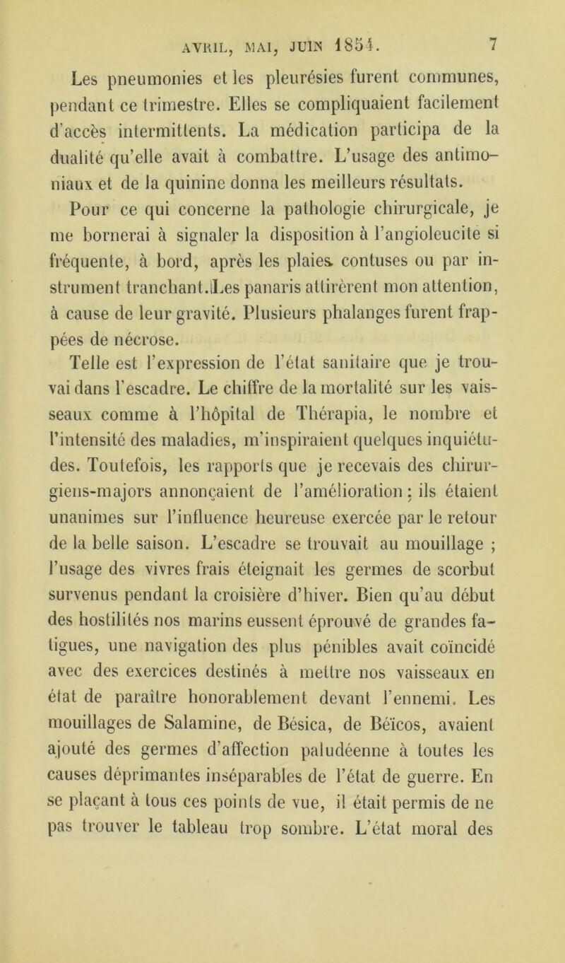 Les pneumonies et les pleurésies furent communes, pendant ce trimestre. Elles se compliquaient facilement d’accès intermittents. La médication participa de la dualité qu’elle avait à combattre. L’usage des antimo- niaux et de la quinine donna les meilleurs résultats. Pour ce qui concerne la pathologie chirurgicale, je me bornerai à signaler la disposition à l’angioleucite si fréquente, à bord, après les plaies, contuses ou par in- strument tranchant.iLes panaris attirèrent mon attention, à cause de leur gravité. Plusieurs phalanges furent frap- pées de nécrose. Telle est l’expression de l’état sanitaire que je trou- vai dans l’escadre. Le chiffre de la mortalité sur les vais- seaux comme à l’hôpital de Thérapia, le nombre et l’intensité des maladies, m’inspiraient quelques inquiétu- des. Toutefois, les rapporls que je recevais des chirur- giens-majors annonçaient de l’amélioration : ils étaient unanimes sur l’influence heureuse exercée par le retour de la belle saison. L’escadre se trouvait au mouillage ; l’usage des vivres frais éteignait les germes de scorbut survenus pendant la croisière d’hiver. Bien qu’au début des hostilités nos marins eussent éprouvé de grandes fa- tigues, une navigation des plus pénibles avait coïncidé avec des exercices destinés à mettre nos vaisseaux en état de paraître honorablement devant l’ennemi. Les mouillages de Salamine, de Bésica, de Béïcos, avaient ajouté des germes d’affection paludéenne à toutes les causes déprimantes inséparables de l’état de guerre. En se plaçant à tous ces points de vue, il était permis de ne pas trouver le tableau trop sombre. L’état moral des