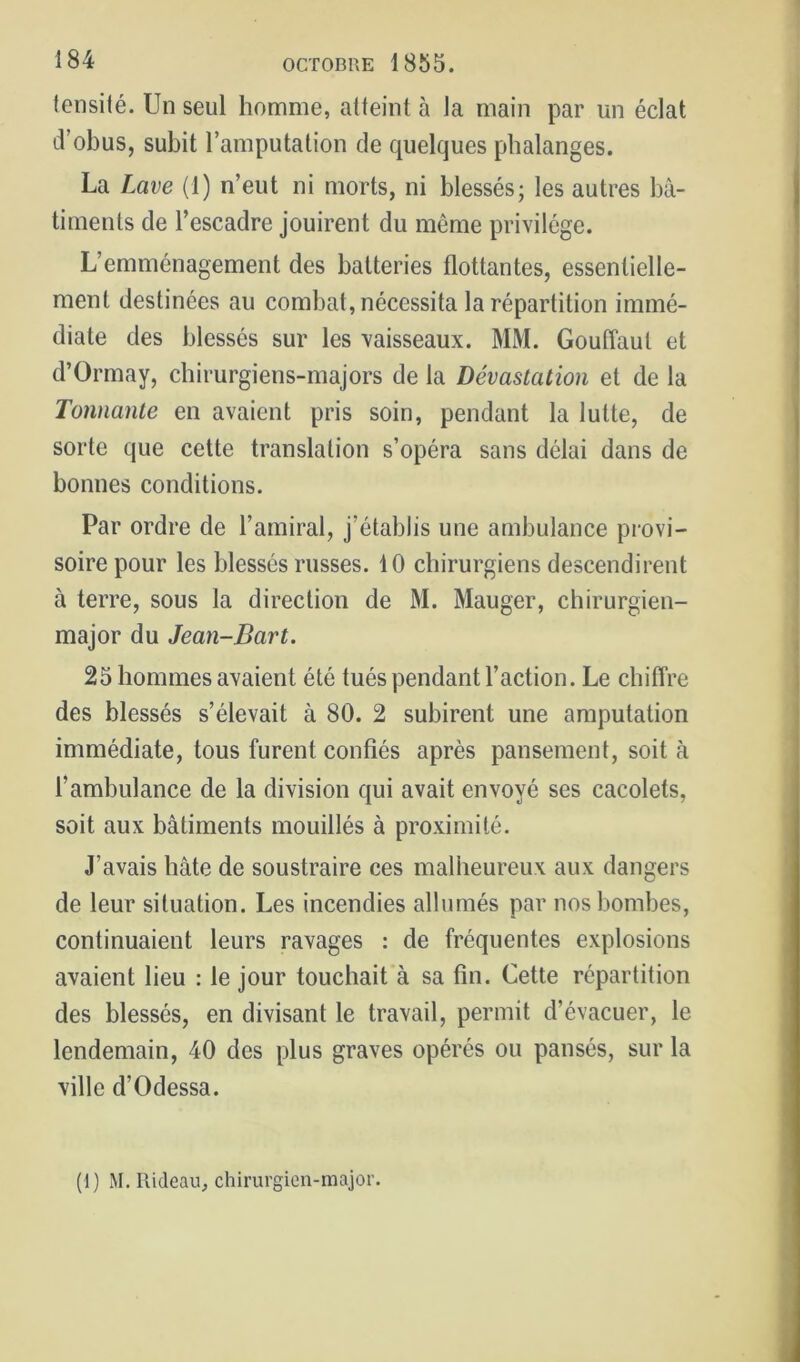 (ensilé. Un seul homme, atteint à la main par un éclat d’obus, subit l’amputation de quelques phalanges. La Lave (1) n’eut ni morts, ni blessés; les autres bâ- timents de l’escadre jouirent du même privilège. L’emménagement des batteries flottantes, essentielle- ment destinées au combat, nécessita la répartition immé- diate des blessés sur les vaisseaux. MM. Gouffaut et d’Ormay, chirurgiens-majors de la Dévastation et de la Tonnante en avaient pris soin, pendant la lutte, de sorte que cette translation s’opéra sans délai dans de bonnes conditions. Par ordre de l’amiral, j’établis une ambulance provi- soire pour les blessés russes. 10 chirurgiens descendirent à terre, sous la direction de M. Mauger, chirurgien- major du Jean-Bart. 25 hommes avaient été tués pendant l’action. Le chiffre des blessés s’élevait à 80. 2 subirent une amputation immédiate, tous furent confiés après pansement, soit à l’ambulance de la division qui avait envoyé ses cacolets, soit aux bâtiments mouillés à proximité. J’avais bâte de soustraire ces malheureux aux dangers de leur situation. Les incendies allumés par nos bombes, continuaient leurs ravages : de fréquentes explosions avaient lieu : le jour touchait à sa fin. Cette répartition des blessés, en divisant le travail, permit d’évacuer, le lendemain, 40 des plus graves opérés ou pansés, sur la ville d’Odessa. (1) M, Rideau, chirurgien-major.