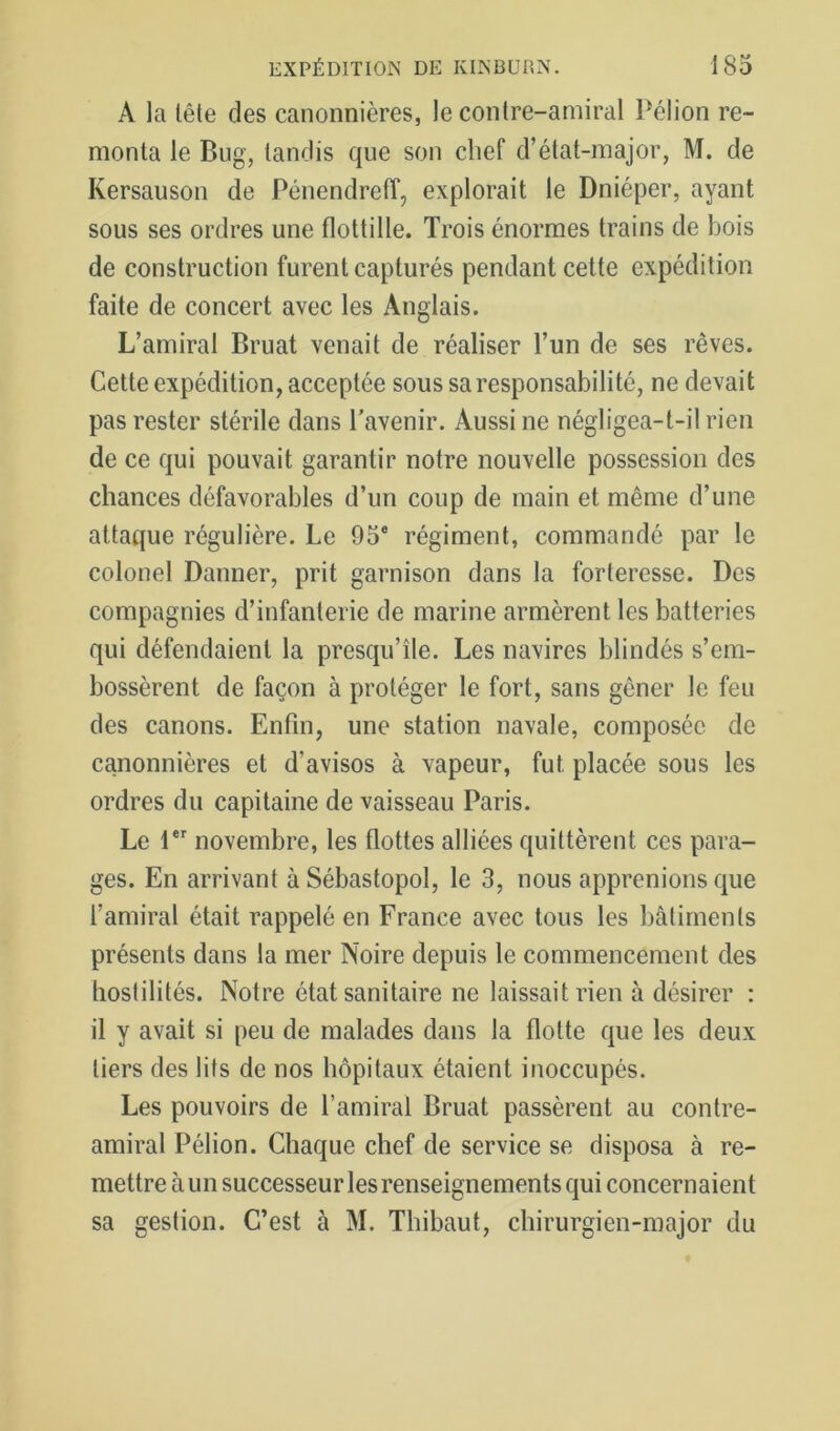 A la lête des canonnières, le contre-amiral Pélion re- monta le Bug, tandis que son chef d’état-major, M. de Kersauson de Pénendretî, explorait le Dniéper, ayant sous ses ordres une flottille. Trois énormes trains de bois de construction furent capturés pendant cette expédition faite de concert avec les Anglais. L’amiral Bruat venait de réaliser l’un de ses rêves. Cette expédition, acceptée sous sa responsabilité, ne devait pas rester stérile dans l'avenir. Aussi ne négligea-t-il rien de ce qui pouvait garantir notre nouvelle possession des chances défavorables d’un coup de main et même d’une attaque régulière. Le 95® régiment, commandé par le colonel Damier, prit garnison dans la forteresse. Des compagnies d’infanterie de marine armèrent les batteries qui défendaient la presqu’île. Les navires blindés s’em- bossèrent de façon à protéger le fort, sans gêner le feu des canons. Enfin, une station navale, composée de canonnières et d’avisos à vapeur, fut placée sous les ordres du capitaine de vaisseau Paris. Le novembre, les flottes alliées quittèrent ces para- ges. En arrivant à Sébastopol, le 3, nous apprenions que l’amiral était rappelé en France avec tous les bâtiments présents dans la mer Noire depuis le commencement des hostilités. Notre état sanitaire ne laissait rien à désirer : il y avait si peu de malades dans la flotte que les deux tiers des lits de nos hôpitaux étaient inoccupés. Les pouvoirs de l’amiral Bruat passèrent au contre- amiral Pélion. Chaque chef de service se disposa à re- mettre à un successeur les renseignements qui concernaient sa gestion. C’est à M. Thibaut, chirurgien-major du
