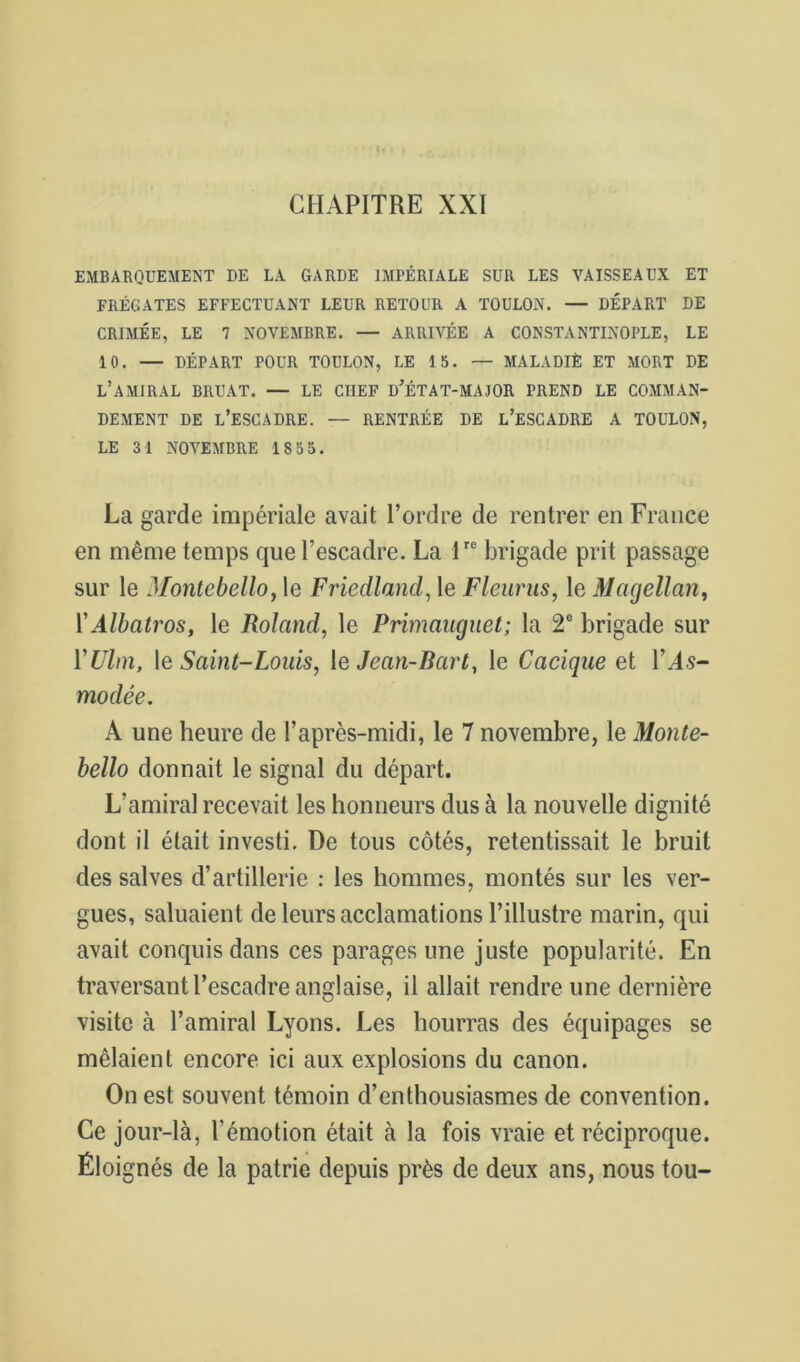 CHAPITRE XXI EMBARQUEMENT DE LA GARDE IMPÉRIALE SUR LES VAISSEAUX ET FRÉGATES EFFECTUANT LEUR RETOUR A TOULON. — DÉPART DE CRIMÉE, LE 7 NOVEMBRE. — ARRIVÉE A CONSTANTINOPLE, LE 10. — DÉPART POUR TOULON, LE 15. — MALADIÈ ET MORT DE l’amiral BRUAT. — LE CHEF d’ÉTAT-MAJOR PREND LE COMMAN- DEMENT DE l’escadre. — RENTRÉE DE l’eSCADRE A TOULON, LE 31 NOVEMBRE 1855. La garde impériale avait l’ordre de rentrer en France en même temps que l’escadre. La 1 brigade prit passage sur le Montebello, le Friedland, le Fleurus, le Magellan, ïAlbatros, le Roland, le Primaiiguet; la 2® brigade sur VUlm, \e Saint-Loiiis, \e Jean-Bart, le Cacique et l’As- modêe. A une heure de l’après-midi, le 7 novembre, le Monte- bello donnait le signal du départ. L’amiral recevait les honneurs dus à la nouvelle dignité dont il était investi. De tous côtés, retentissait le bruit des salves d’artillerie ; les hommes, montés sur les ver- gues, saluaient de leurs acclamations l’illustre marin, qui avait conquis dans ces parages une juste popularité. En traversant l’escadre anglaise, il allait rendre une dernière visite à l’amiral Lyons. Les hourras des équipages se mêlaient encore ici aux explosions du canon. On est souvent témoin d’enthousiasmes de convention. Ce jour-là, l’émotion était à la fois vraie et réciproque. Éloignés de la patrie depuis près de deux ans, nous tou-