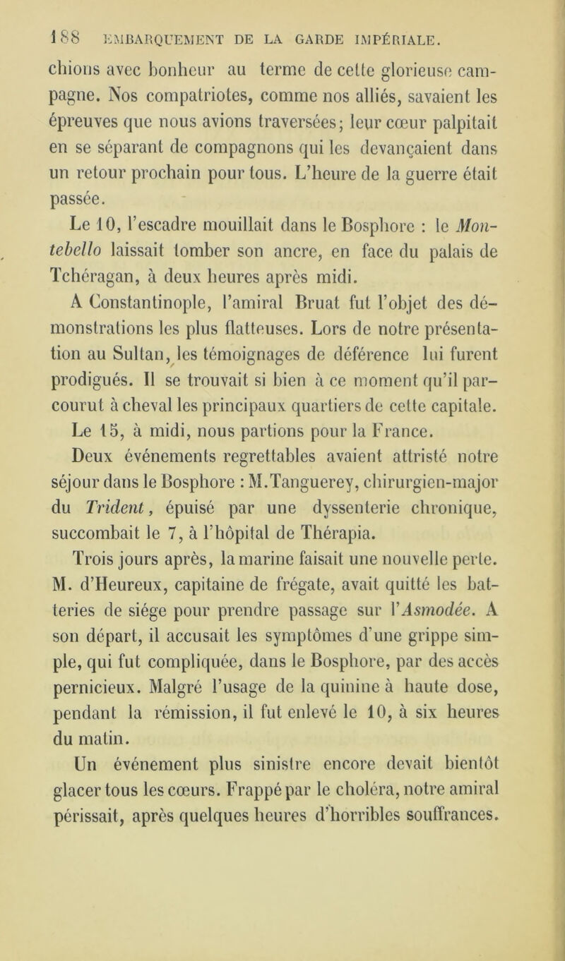 chions avec bonheur au terme de celte glorieuse cam- pagne. Nos compatriotes, comme nos alliés, savaient les épreuves que nous avions traversées; leur cœur palpitait en se séparant de compagnons qui les devançaient dans un retour prochain pour tous. L’heure de la guerre était passée. Le 10, l’escadre mouillait dans le Bosphore : le Mon- tebello laissait tomber son ancre, en face du palais de Tchéragan, à deux heures après midi. A Constantinople, l’amiral Bruat fut l’objet des dé- monstrations les plus flatteuses. Lors de notre présenta- tion au Sultan, les témoignages de déférence lui furent prodigués. Il se trouvait si bien à ce moment qu’il par- courut à cheval les principaux quartiers de celte capitale. Le 15, à midi, nous partions pour la France. Deux événements regrettables avaient attristé notre séjour dans le Bosphore : M.Tanguerey, chirurgien-major du Trident, épuisé par une dyssenterie chronique, succombait le 7, à l’hôpital de Thérapia. Trois jours après, la marine faisait une nouvelle perle. M. d’Heureux, capitaine de frégate, avait quitté les bat- teries de siège pour prendre passage sur VAsmodée. A son départ, il accusait les symptômes d’une grippe sim- ple, qui fut compliquée, dans le Bosphore, par des accès pernicieux. Malgré l’usage de la quinine à haute dose, pendant la rémission, il fut enlevé le 10, à six heures du malin. Un événement plus sinistre encore devait bientôt glacer tous les cœurs. Frappé par le choléra, notre amiral périssait, après quelques heures d’horribles souffrances.