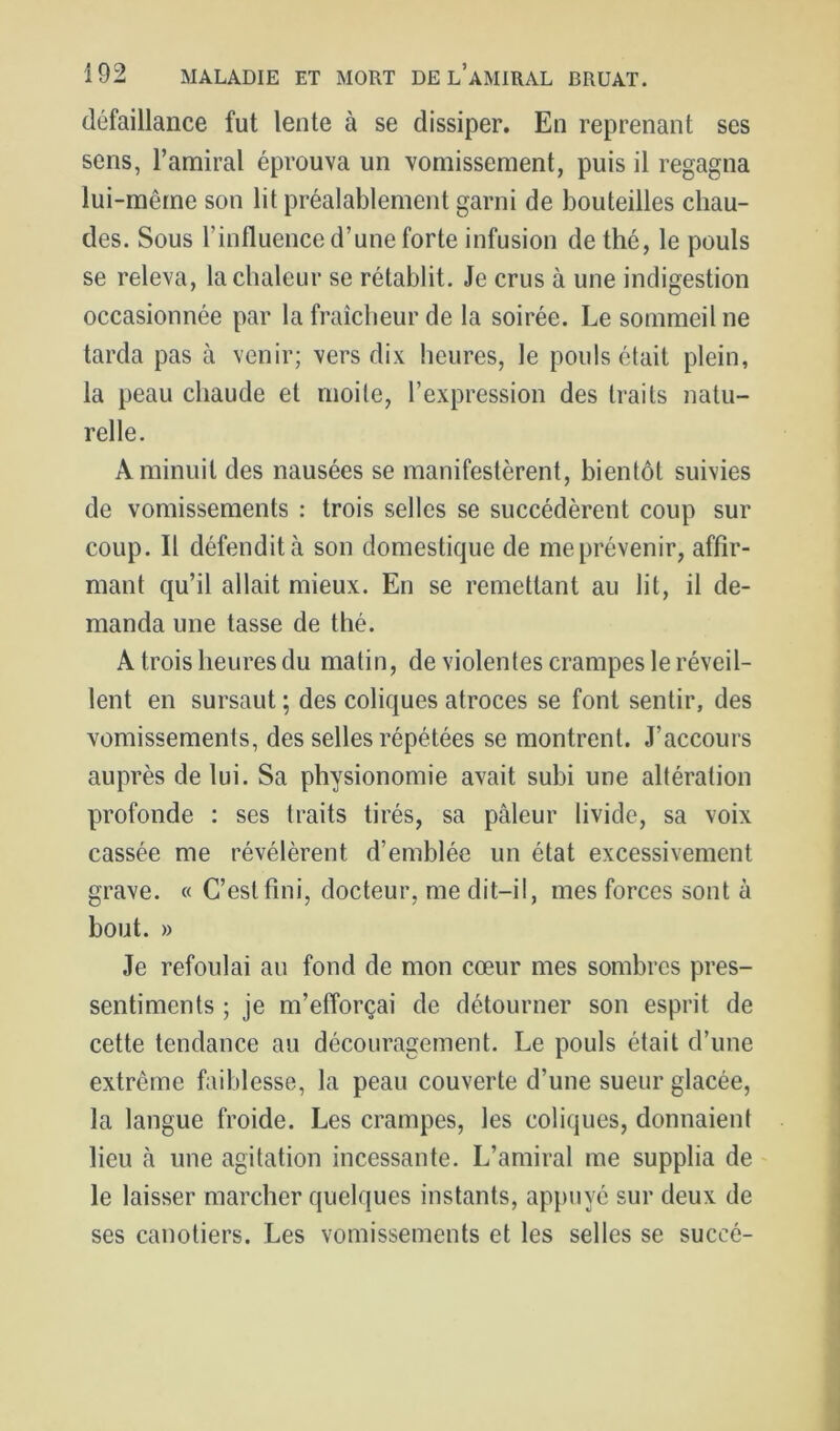 défaillance fut lente à se dissiper. En reprenant ses sens, l’amiral éprouva un vomissement, puis il regagna lui-même son lit préalablement garni de bouteilles chau- des. Sous l’influence d’une forte infusion de thé, le pouls se releva, la chaleur se rétablit. Je crus à une indigestion occasionnée par la fraîcheur de la soirée. Le sommeil ne tarda pas à venir; vers dix heures, le pouls était plein, la peau chaude et moite, l’expression des traits natu- relle. A minuit des nausées se manifestèrent, bientôt suivies de vomissements : trois selles se succédèrent coup sur coup. Il défendit à son domestique de me prévenir, affir- mant qu’il allait mieux. En se remettant au lit, il de- manda une tasse de thé. A trois heures du matin, de violentes crampes le réveil- lent en sursaut ; des coliques atroces se font sentir, des vomissements, des selles répétées se montrent. J’accours auprès de lui. Sa physionomie avait subi une altération profonde : ses traits tirés, sa pâleur livide, sa voix cassée me révélèrent d’emblée un état excessivement grave. « C’est fini, docteur, me dit-il, mes forces sont à bout. » Je refoulai au fond de mon cœur mes sombres pres- sentiments ; je m’efforçai de détourner son esprit de cette tendance au découragement. Le pouls était d’une extrême faiblesse, la peau couverte d’une sueur glacée, la langue froide. Les crampes, les coliques, donnaient lieu à une agitation incessante. L’amiral me supplia de le laisser marcher quelques instants, appuyé sur deux de ses canotiers. Les vomissements et les selles se succé-