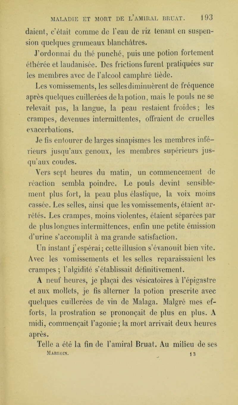daient, c’était comme de l’eau de riz tenant en suspen- sion quelques grumeaux blanchâtres. J’ordonnai du thé punché, puis une potion fortement éthérée et laudanisée. Des frictions furent pratiquées sur les membres avec de l’alcool camphré tiède. l.es vomissements, les selles diminuèrent de fréquence après quelques cuillerées delapotion, mais le pouls ne se relevait pas, la langue, la peau restaient froides ; les crampes, devenues intermittentes, offraient de cruelles exacerbations. Je fis entourer de larges sinapismes les membres infé- rieurs jusqu’aux genoux, les membres supérieurs jus- qu’aux coudes. Vers sept heures du matin, un commencement de réaction sembla poindre. Le pouls devint sensible- ment plus fort, la peau plus élastique, la voix moins cassée. Les selles, ainsi que les vomissements, étaient ar- rêtés. Les crampes, moins violentes, étaient séparées par de plus longues intermittences, enfin une petite émission d’urine s’accomplit à ma grande satisfaction. Un instant j’espérai; cetteillusion s’évanouit bien vite. Avec les vomissements et les selles reparaissaient les crampes ; l’algidité s’établissait définitivement. A neuf heures, je plaçai des vésicatoires à l’épigastre et aux mollets, je fis alterner la potion prescrite avec quelques cuillerées de vin de Malaga. Malgré mes ef- forts, la prostration se prononçait de plus en plus. A midi, commençait l’agonie; la mort arrivait deux heures après. Telle a été la fin de l’amiral Bruat. Au milieu de ses Marroin. 13