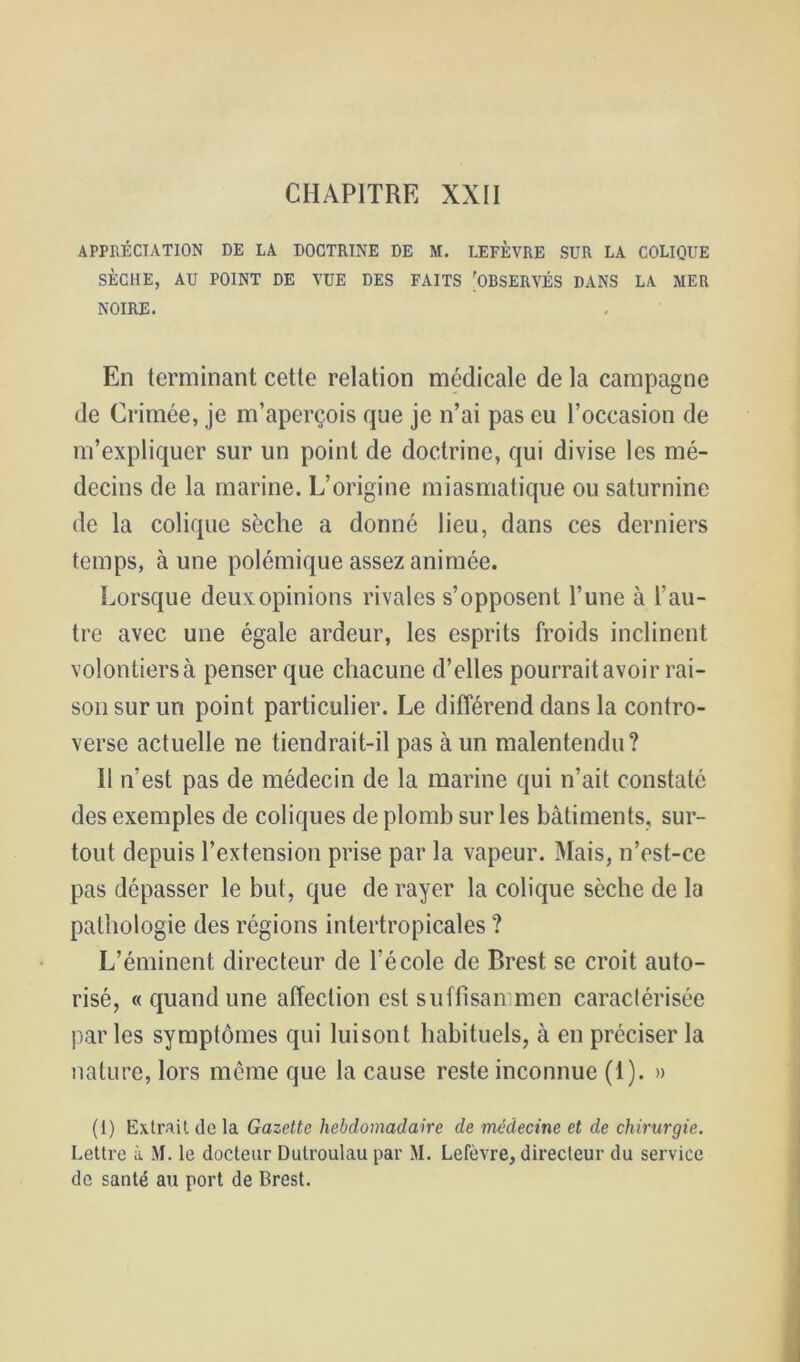CHAPITRE XXII APPRÉCIATION DE LA DOCTRINE DE M. LEFÈVRE SUR LA COLIQUE SÈCHE, AU POINT DE VUE DES FAITS 'OBSERVÉS DANS LA MER NOIRE. En terminant cette relation médicale de la campagne de Crimée, je m’aperçois que je n’ai pas eu l’occasion de m’expliquer sur un point de doctrine, qui divise les mé- decins de la marine. L’origine miasmatique ou saturnine de la colique sèche a donné lieu, dans ces derniers temps, à une polémique assez animée. Lorsque deux opinions rivales s’opposent l’une à l’au- tre avec une égale ardeur, les esprits froids inclinent volontiersà penser que chacune d’elles pourraitavoir rai- son sur un point particulier. Le différend dans la contro- verse actuelle ne tiendrait-il pas à un malentendu? 11 n’est pas de médecin de la marine qui n’ait constaté des exemples de coliques de plomb sur les bâtiments, sur- tout depuis l’extension prise par la vapeur. Mais, n’est-ce pas dépasser le but, que de rayer la colique sèche de la pathologie des régions intertropicales ? L’éminent directeur de l’école de Brest se croit auto- risé, « quand une affection est suffisairmen caraclérisée parles symptômes qui luisont habituels, à en préciser la nature, lors même que la cause reste inconnue (1). » (1) Extrait de la Gazette hebdomadaire de médecine et de chirurgie. Lettre à M. le docteur Dutroulau par M. Lefèvre, directeur du service de santé au port de Brest.
