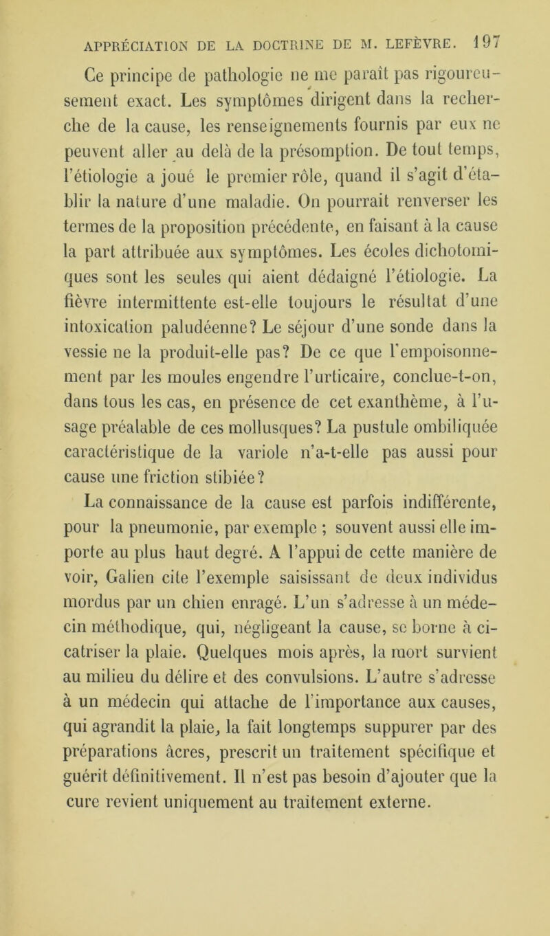 Ce principe de pathologie ne me paraît pas rigourcu- sement exact. Les symptômes dirigent dans la recher- che de la cause, les renseignements fournis par eux ne peuvent aller au delà de la présomption. De tout temps, l’étiologie a joué le premier rôle, quand il s’agit d’éta- blir la nature d’une maladie. On pourrait renverser les termes de la proposition précédente, en faisant à la cause la part attribuée aux symptômes. Les écoles dichotomi- ques sont les seules qui aient dédaigné l’étiologie. La fièvre intermittente est-elle toujours le résultat d’une intoxication paludéenne? Le séjour d’une sonde dans la vessie ne la produit-elle pas? De ce que l'empoisonne- ment par les moules engendre l’urticaire, conclue-t-on, dans tous les cas, en présence de cet exanthème, à l’u- sage préalable de ces mollusques? La pustule ombiliquée caractéristique de la variole n’a-t-elle pas aussi pour cause une friction stibiée? La connaissance de la cause est parfois indifférente, pour la pneumonie, par exemple ; souvent aussi elle im- porte au plus haut degré. A l’appui de cette manière de voir, Galien cite l’exemple saisissant de deux individus mordus par un chien enragé. L’un s’adresse à un méde- cin méthodique, qui, négligeant la cause, se borne à ci- catriser la plaie. Quelques mois après, la mort survient au milieu du délire et des convulsions. L’autre s’adresse à un médecin qui attache de l’importance aux causes, qui agrandit la plaie, la fait longtemps suppurer par des préparations âcres, prescrit un traitement spécifique et guérit définitivement. Il n’est pas besoin d’ajouter que la cure revient uniquement au traitement externe.