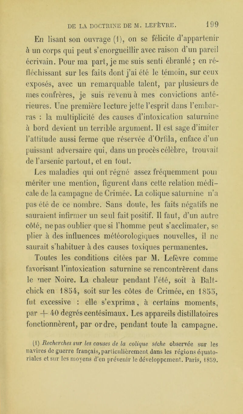 En lisant son ouvrage (1), on se félicite d’appartenir à un corps qui peut s’enorgueillir avec raison d’un pareil écrivain. Pour ma part, je me suis senti ébranlé ; en ré- fléchissant sur les faits dont j’ai été le témoin, sur ceux exposés, avec un remarquable talent, par plusieurs de mes confrères, je suis revenu à mes convictions anté- rieures. Une première lecture jette l’esprit dans l’embar- ras : la multiplicité des causes d’intoxication saturnine à bord devient un terrible argument. Il est sage d’imiter l’attitude aussi ferme que réservée d’Orlila, enface d’un puissant adversaire qui, dans un procès célèbre, trouvait de l’arsenic partout, et en tout. I.es maladies qui ont régné assez fréquemment poui mériter une mention, figurent dans cette relation médi- cale de la campagne de Crimée. La colique saturnine n’a pas été de ce nombre. Sans doute, les faits négatifs ne sauraient infirmer un seul fait positif. Il faut, d’un autre côté, ne pas oublier que si l’homme peut s’acclimater, se plier à des influences météorologiques nouvelles, il ne saurait s’habituer à des causes toxiques permanentes. Toutes les conditions citées par M. Lefèvre comme favorisant l'intoxication saturnine se rencontrèrent dans le mer Noire. La chaleur pendant l’été, soit à Balt- chick en 1854, soit sur les côtes de Crimée, en 1855, fut excessive : elle s’exprima, à certains moments, par -f- 40 degrés centésimaux. Les appareils distillatoires fonctionnèrent, par ordre, pendant toute la campagne. [[) Recherches sur les causes de la colique sèche observée sur les navires de guerre français, particulièrement dans les régions équato- riales et sur les moyens d’en prévenir le développement, Paris, 1859.