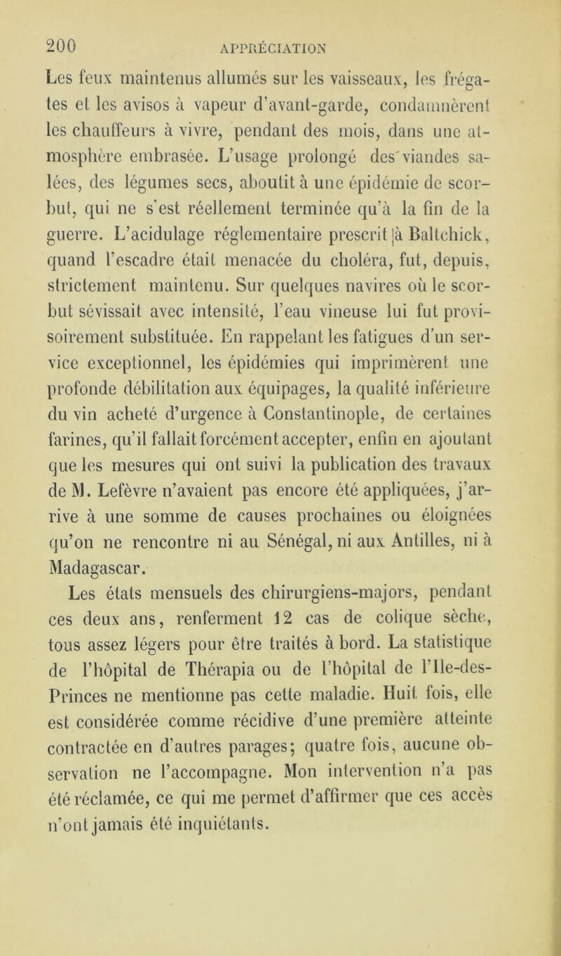 Les feux maintenus allumés sur les vaisseaux, les fréga- tes et les avisos à vapeur d’avant-garde, condamnèrent les chauffeurs à vivre, pendant des mois, dans une at- mosphère embrasée. L’usage prolongé des'viandes sa- lées, des légumes secs, aboutit à une épidémie de scor- but, qui ne s'est réellement terminée qu’à la fin de la guerre. L’acidulage réglementaire prescrit }à Baltchick, quand l’escadre était menacée du choléra, fut, depuis, strictement maintenu. Sur quelques navires où le scor- but sévissait avec intensité, l’eau vineuse lui fut provi- soirement substituée. En rappelant les fatigues d’un ser- vice exceptionnel, les épidémies qui imprimèrent une profonde débilitation aux équipages, la qualité inférieure du vin acheté d’urgence à Constantinople, de certaines farines, qu’il fallait forcément accepter, enfin en ajoutant que les mesures qui ont suivi la publication des travaux de ]M. Lefèvre n’avaient pas encore été appliquées, j’ar- rive à une somme de causes prochaines ou éloignées qu’on ne rencontre ni au Sénégal, ni aux Antilles, ni à Madagascar. Les états mensuels des chirurgiens-majors, pendant ces deux ans, renferment 12 cas de colique sèche, tous assez légers pour être traités à bord. La statistique de l’hôpital de Thérapia ou de l’hôpital de l’ile-des- Princes ne mentionne pas celte maladie. Huit fois, elle est considérée comme récidive d’une première atteinte contractée en d’autres parages; quatre fois, aucune ob- servation ne l’accompagne. Mon intervention n’a pas été réclamée, ce qui me permet d’affirmer que ces accès n’ont jamais été inquiétants.