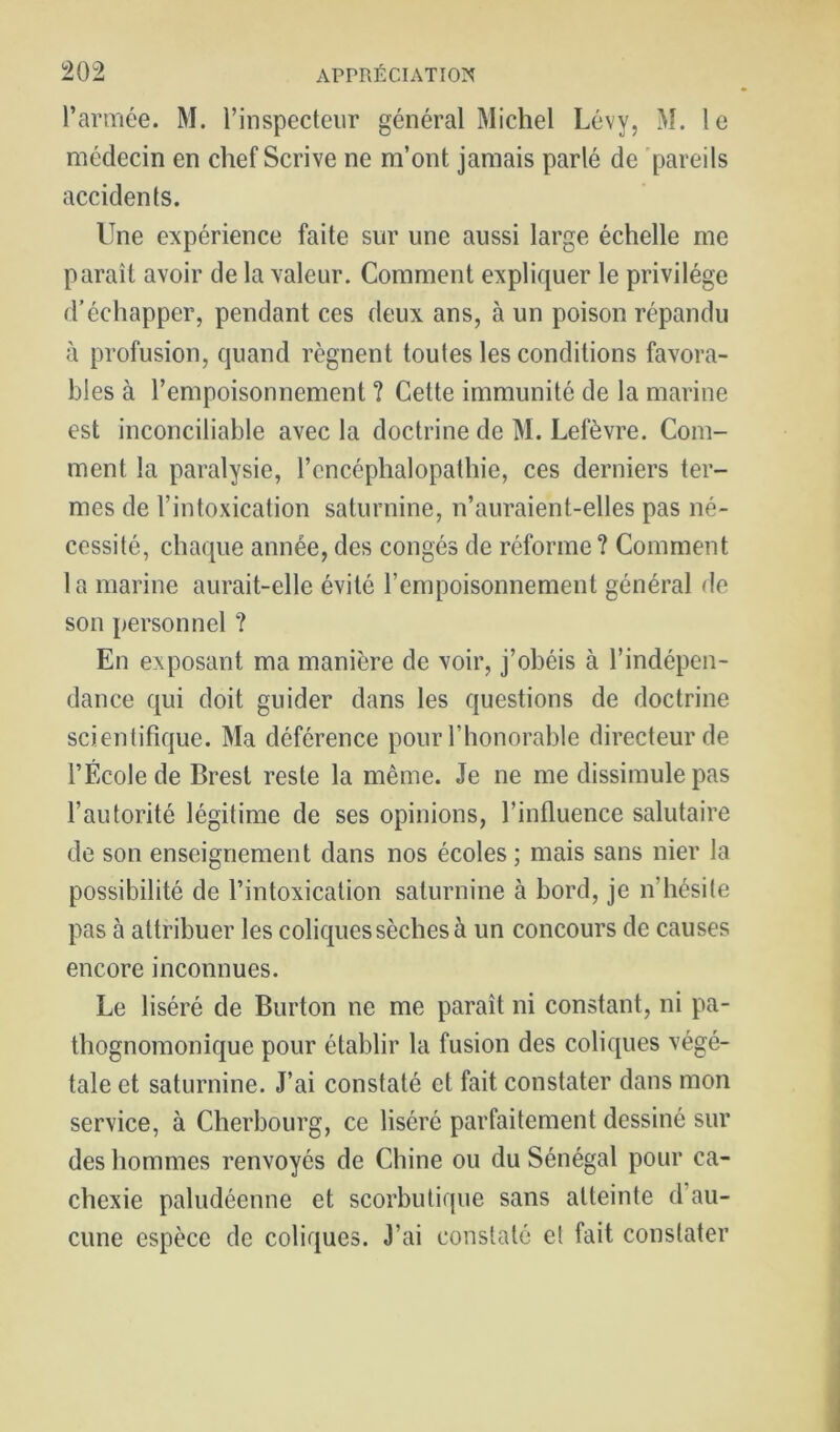 l’armee. M. l’inspecteur général Michel Lévy, M. le médecin en chef Scrive ne m’ont jamais parlé de 'pareils accidents. Une expérience faite sur une aussi large échelle me paraît avoir de la valeur. Comment expliquer le privilège d’échapper, pendant ces deux ans, à un poison répandu à profusion, quand régnent toutes les conditions favora- bles à l’empoisonnement ? Cette immunité de la marine est inconciliable avec la doctrine de M. Lefèvre. Com- ment la paralysie, l’encéphalopathie, ces derniers ter- mes de l’intoxication saturnine, n’auraient-elles pas né- cessité, chaque année, des congés de réforme? Comment 1 a marine aurait-elle évité l’empoisonnement général de son personnel ? En exposant ma manière de voir, j’obéis à l’indépen- dance qui doit guider dans les questions de doctrine scientifique. Ma déférence pour l’honorable directeur de l’École de Brest reste la même. Je ne me dissimule pas l’autorité légitime de ses opinions, l’influence salutaire de son enseignement dans nos écoles; mais sans nier la possibilité de l’intoxication saturnine à bord, je n’hésite pas à attribuer les coliques sèches à un concours de causes encore inconnues. Le liséré de Burton ne me paraît ni constant, ni pa- thognomonique pour établir la fusion des coliques végé- tale et saturnine. J’ai constaté et fait constater dans mon service, à Cherbourg, ce liséré parfaitement dessiné sur des hommes renvoyés de Chine ou du Sénégal pour ca- chexie paludéenne et scorbutique sans atteinte d’au- cune espèce de coliques. J’ai constaté e! fait constater