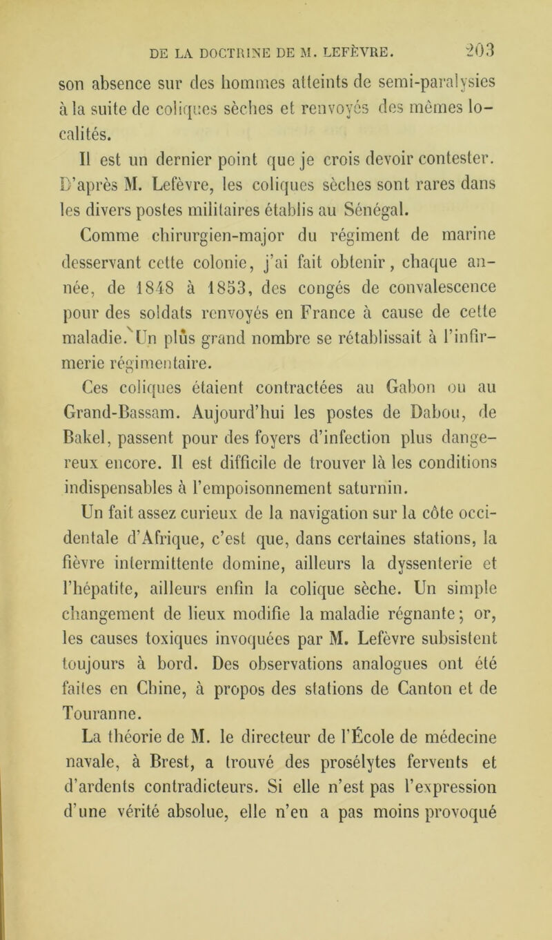 son absence sur des hommes atteints de semi-paralysies à la suite de coliques sèclies et renvoyés des mômes lo- calités. Il est un dernier point que je crois devoir contester. D’après M. Lefèvre, les coliques sèches sont rares dans les divers postes militaires établis au Sénégal. Comme chirurgien-major du régiment de marine desservant cette colonie, j’ai fait obtenir, chaque an- née, de 1848 à 1853, des congés de convalescence pour des soldats renvoyés en France à cause de cette maladie.^Un plus grand nombre se rétablissait à l’infir- merie régimentaire. Ces coliques étaient contractées au Gabon ou au Grand-Bassam. Aujourd’hui les postes de Dabou, de Bakel, passent pour des foyers d’infection plus dange- reux encore. Il est difficile de trouver là les conditions indispensables à l’empoisonnement saturnin. Un fait assez curieux de la navigation sur la côte occi- dentale d’Afrique, c’est que, dans certaines stations, la fièvre intermittente domine, ailleurs la dyssenterie et l’hépatite, ailleurs enfin la colique sèche. Un simple changement de lieux modifie la maladie régnante ; or, les causes toxiques invoquées par M. Lefèvre subsistent toujours à bord. Des observations analogues ont été faites en Chine, à propos des stations de Canton et de Touranne. La théorie de M. le directeur de l’École de médecine navale, à Brest, a trouvé des prosélytes fervents et d’ardents contradicteurs. Si elle n’est pas l’expression d’une vérité absolue, elle n’en a pas moins provoqué