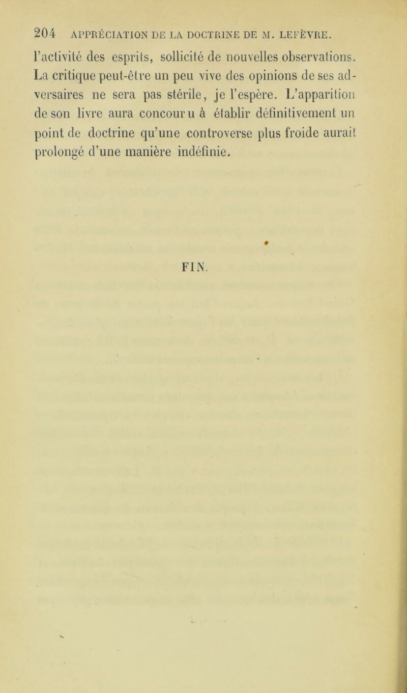 l’aclivité des esprits, sollicité de nouvelles observations. La critique peut-être un peu vive des opinions de ses ad- versaires ne sera pas stérile, je l’espère. L’apparition de son livre aura concouru à établir détinilivement un point de doctrine qu’une controverse plus froide aurait prolongé d’une manière indéfinie. # FIN.