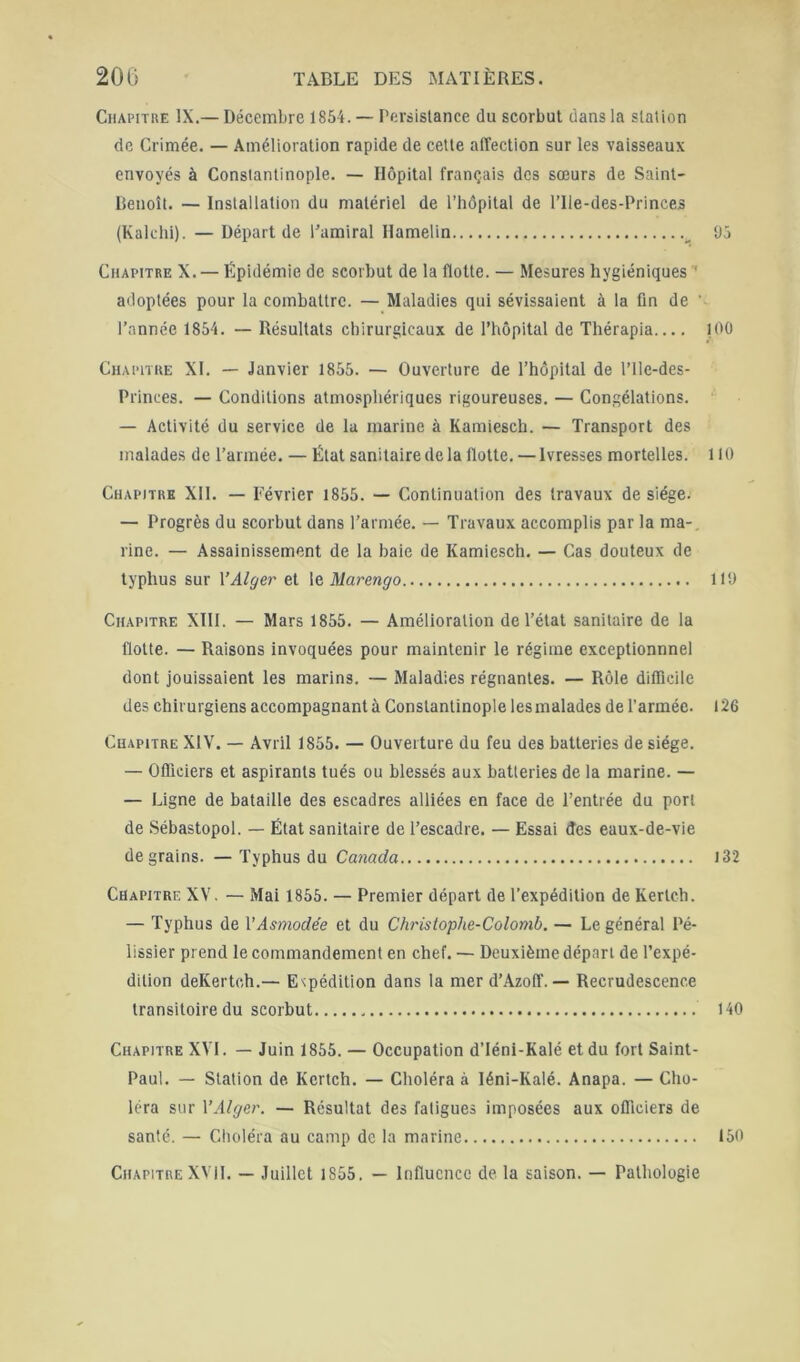 CiiAPiTKE IX.— Décembre 1854. — Persistance du scorbut dans la slalion de Crimée. — Amélioration rapide de cette affection sur les vaisseaux envoyés à Constantinople. — Hôpital français des sœurs de Saint- Benoît. — Installation du matériel de l’hôpital de l’Ile-des-Princes (Kalclii). — Départ de Pamiral Hamelin ^ 93 Chapitre X. — Epidémie de scorbut de la flotte. — Mesures hygiéniques ‘ adoptées pour la combattre. — Maladies qui sévissaient à la fin de ’ l’année 1854. — Résultats chirurgicaux de l’hôpital de Thérapia 100 Chapitre XI. — Janvier 1855. — Ouverture de l’hôpital de l’ile-des- Princes. — Conditions atmosphériques rigoureuses. — Congélations. — Activité du service de la marine à Kamiesch. — Transport des malades de l’armée. — État sanitaire de la flotte. — Ivresses mortelles. 1 lü Chapitre XII. — Février 1855. — Continuation des travaux de siège. — Progrès du scorbut dans l’armée. — Travaux accomplis par la ma-. rine. — Assainissement de la baie de Kamiesch. — Cas douteux de typhus sur \’Alçje.r et \ç,Marmgo 119 Chapitre XllI. — Mars 1855. — Amélioration de l’état sanitaire de la flotte. — Raisons invoquées pour maintenir le régime exceptionnnel dont jouissaient les marins. — Maladies régnantes. — Rôle difficile des chirurgiens accompagnant à Constantinople les malades de l’armée. 126 Chapitre XIV. — Avril 1855. — Ouverture du feu des batteries de siège. — Officiers et aspirants tués ou blessés aux batteries de la marine. — — Ligne de bataille des escadres alliées en face de l’entrée du port de Sébastopol. — État sanitaire de l’escadre. — Essai des eaux-de-vie de grains. — Typhus du Canada i32 Chapitre XV. — Mai 1855. — Premier départ de l’expédition de Kertch. — Typhus de VAsmodée et du Christophe-Colomb. — Le général Pé- lissier prend le commandement en chef. — Deuxième départ de l’expé- dition deKertch.— Expédition dans la merd’Azoff. — Recrudescence transitoire du scorbut 140 Chapitre XVI. — Juin 1855. — Occupation d’Iéni-Kalé et du fort Saint- Paul. — Station de Kcrtch. — Choléra à léni-Kalé. Anapa. — Cho- léra sur y Alger. — Résultat des fatigues imposées aux officiers de santé. — Choléra au camp de la marine 150 Chapitre XVII. — Juillet 1855. — Influence de la saison. — Pathologie