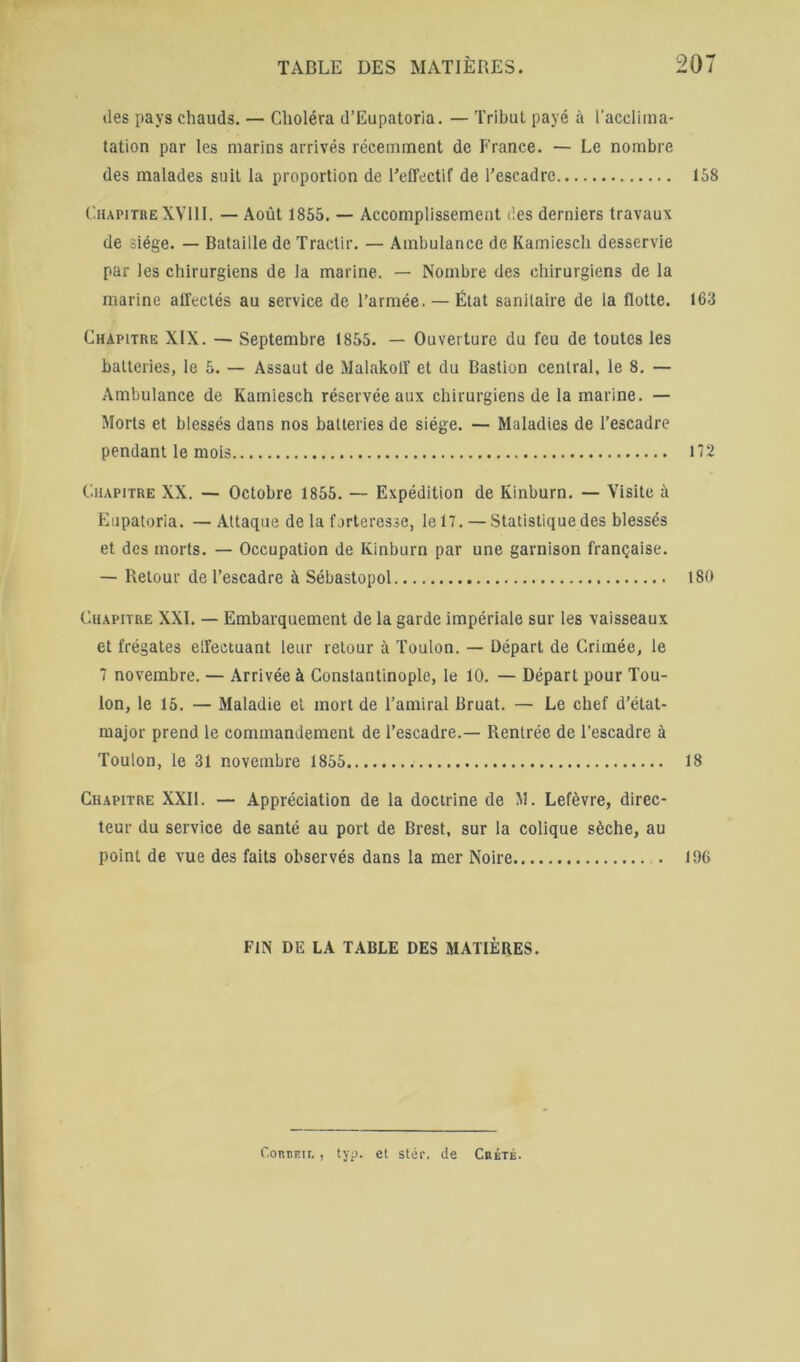 (les pays chauds. — Choléra d’Eupatoria. — Tribut payé à l’acclima- tation par les marins arrivés récemment de France. — Le nombre des malades suit la proportion de l’effectif de l’escadre 158 Chapitre XVlll. — Août 1865. — Accomplissement des derniers travaux de siège. — Bataille de Tractir. — Ambulance de Kamiesch desservie par les chirurgiens de la marine. — Nombre des chirurgiens de la marine affectés au service de l’armée. — État sanitaire de la flotte. 163 Chapitre XIX. — Septembre 1855. — Ouverture du feu de toutes les batteries, le 5. — Assaut de Malakoff et du Bastion central, le 8. — Ambulance de Kamiesch réservée aux chirurgiens de la marine. — Morts et blessés dans nos batteries de siège. — Maladies de l’escadre pendant le mois H2 Chapitre XX. — Octobre 1855. — Expédition de Kinburn. — Visite à Eupatoria. — Attaque de la forteresse, le IT. — Statistique des blessés et des morts. — Occupation de Kinburn par une garnison française. — Retour de l’escadre à Sébastopol 180 Chapitre XXL — Embarquement de la garde impériale sur les vaisseaux et frégates effectuant leur retour à Toulon. — Départ de Crimée, le 7 novembre. — Arrivée à Constantinople, le 10. — Départ pour Tou- lon, le 15. — Maladie et mort de l’amiral Bruat. — Le chef d’état- major prend le commandement de l’escadre.— Rentrée de l’escadre à Toulon, le 31 novembre 1855 18 Chapitre XXII. — Appréciation de la doctrine de M. Lefèvre, direc- teur du service de santé au port de Brest, sur la colique sèche, au point de vue des faits observés dans la mer Noire 196 FIN DE LA TABLE DES MATIÈRES. ('.omiEn., typ. et stér. de Cbbtk.
