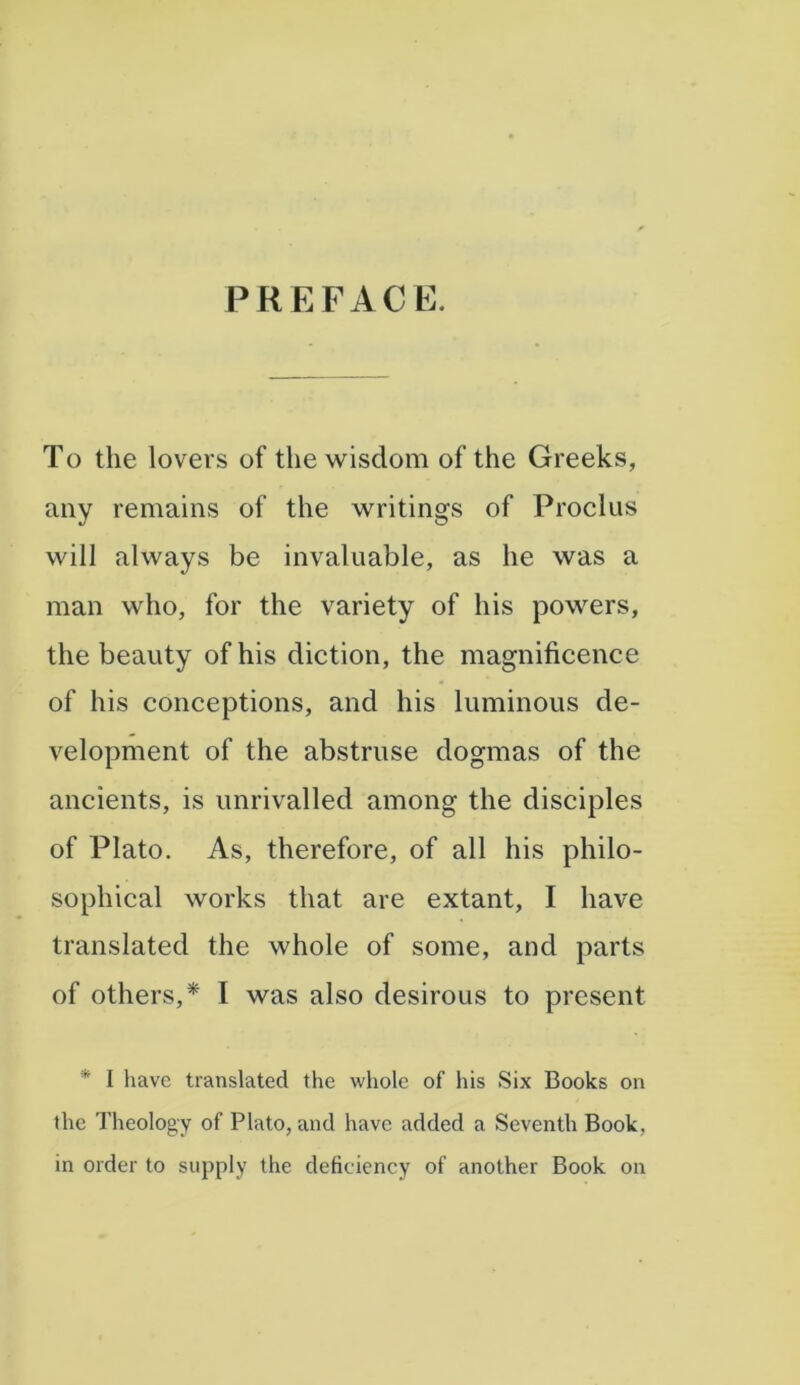 PREFACE. To the lovers of the wisdom of the Greeks, any remains of the writings of Proclus will always be invaluable, as he was a man who, for the variety of his powers, the beauty of his diction, the magnificence of his conceptions, and his luminous de- velopment of the abstruse dogmas of the ancients, is unrivalled among the disciples of Plato. As, therefore, of all his philo- sophical works that are extant, I have translated the whole of some, and parts of others,* I was also desirous to present ’ I have translated the whole of his Six Books on the Theology of Plato, and have added a Seventh Book, in order to supply the deficiency of another Book on