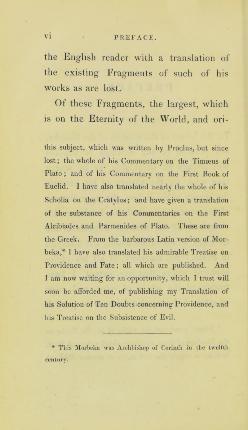 the English reader with a translation of the existing Fragments of such of his works as are lost. Of these Fragments, the largest, which is on the Eternity of the World, and ori- this subject, which was written by Proclus, but since lost; the whole of his Commentary on the Timseus of Plato ; and of his Commentary on the First Book of Euclid. I have also translated nearly the whole of his Scholia on the Cratylus; and have given a translation of the substance of his Commentaries on the First Alcibiades and Parmenides of Plato. These are from the Greek. From the barbarous Latin version of Mor- beka,* I have also translated his admirable Treatise on Providence and Fate; all which are published. And I am now waiting for an opportunity, which 1 trust will soon be afforded me, of publishing my Translation of his Solution of Ten Doubts concerning Providence, and his Treatise on the Subsistence of Evil. * This Morbeka was Archbishop of Corinth in the twelfth century.