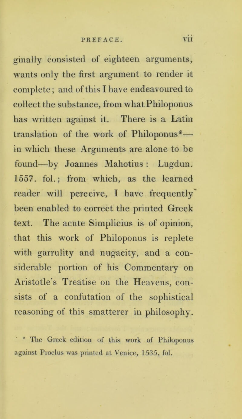 ginally consisted of eighteen arguments, wants only the first argument to render it complete; and of this I have endeavoured to collect the substance, from whatPhiloponus has written against it. There is a Latin translation of the work of Philoponus*— in which these Arguments are alone to be found—by Joannes Mahotius : Lugdun. 1557. fol.; from which, as the learned reader will perceive, I have frequently' been enabled to correct the printed Greek text. The acute Simplicius is of opinion, that this work of Philoponus is replete with garrulity and nugacity, and a con- siderable portion of his Commentary on Aristotle’s Treatise on the Heavens, con- sists of a confutation of the sophistical reasoning of this smatterer in philosophy. * The Greek edition of this work of Philoponus against Proclus was printed at Venice, 1535, fol.