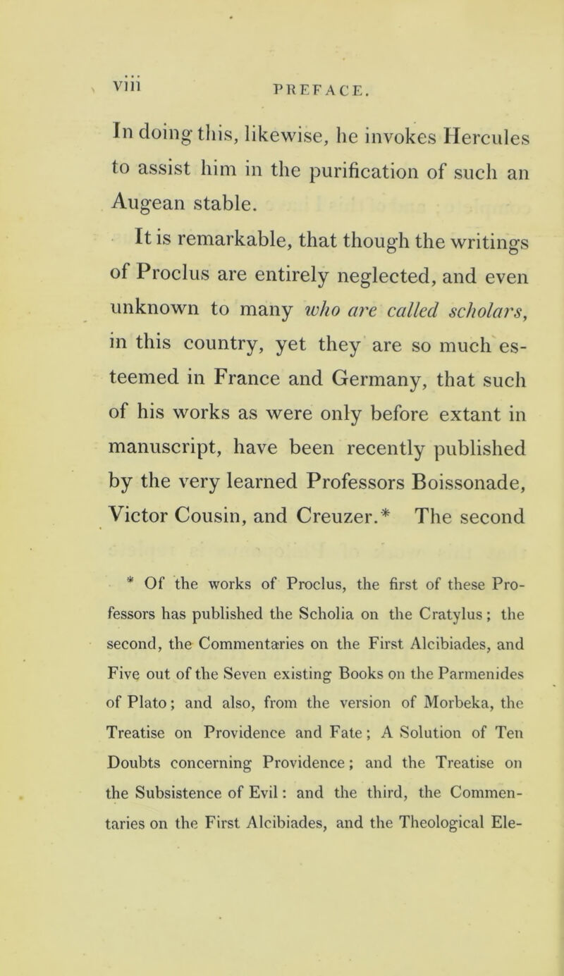 In doing this, likewise, he invokes Hercules to assist him in the purification of such an Augean stable. It is remarkable, that though the writings of Proclus are entirely neglected, and even unknown to many ivho are called scholars, in this country, yet they are so much es- teemed in France and Germany, that such of his works as were only before extant in manuscript, have been recently published by the very learned Professors Boissonade, Victor Cousin, and Creuzer.* The second * Of the works of Proclus, the first of these Pro- fessors has published the Scholia on the Cratylus; the second, the Commentaries on the First Alcibiades, and Five out of the Seven existing Books on the Parmenides of Plato; and also, from the version of Morbeka, the Treatise on Providence and Fate; A Solution of Ten Doubts concerning Providence; and the Treatise on the Subsistence of Evil: and the third, the Commen- taries on the First Alcibiades, and the Theological Ele-