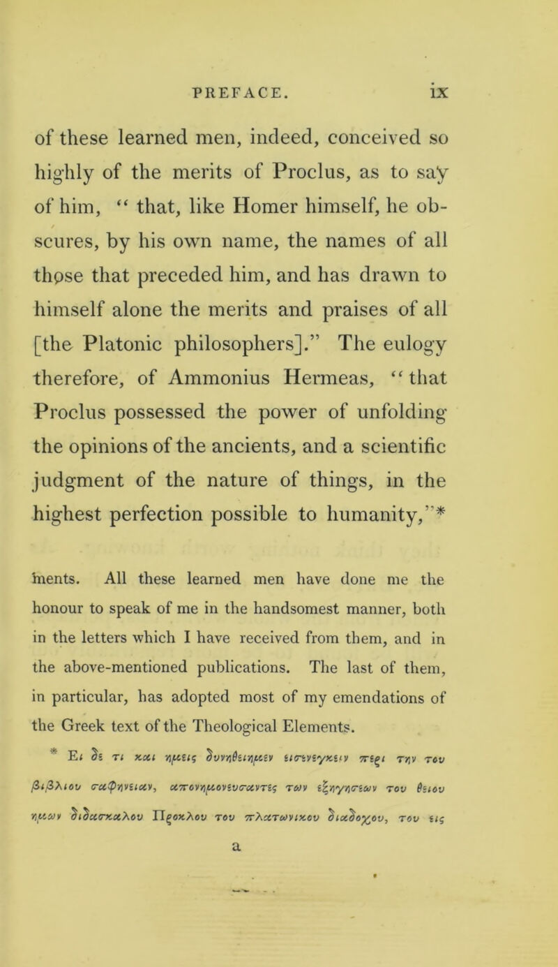 of these learned men, indeed, conceived so highly of the merits of Proclus, as to say of him, “ that, like Homer himself, he ob- scures, by his own name, the names of all those that preceded him, and has drawn to himself alone the merits and praises of all [the Platonic philosophers].” The eulogy therefore, of Ammonius Hermeas, “ that Proclus possessed the power of unfolding the opinions of the ancients, and a scientific judgment of the nature of things, in the highest perfection possible to humanity,”* hrents. All these learned men have done me the honour to speak of me in the handsomest manner, both in the letters which I have received from them, and in the above-mentioned publications. The last of them, in particular, has adopted most of my emendations of the Greek text of the Theological Elements. * E< ri x.xi Yiptus dvvYi&ir/)/&iv tmvfyKur tw rov cruipyivuciv, ct7ror/iluovivcrccvTZs rojv zfyy/itrzav rov Bztov Yifisov didciB-xotXov TI^oxXov rov 7rXctro>vixcv $ix^o%ev, rov ug a