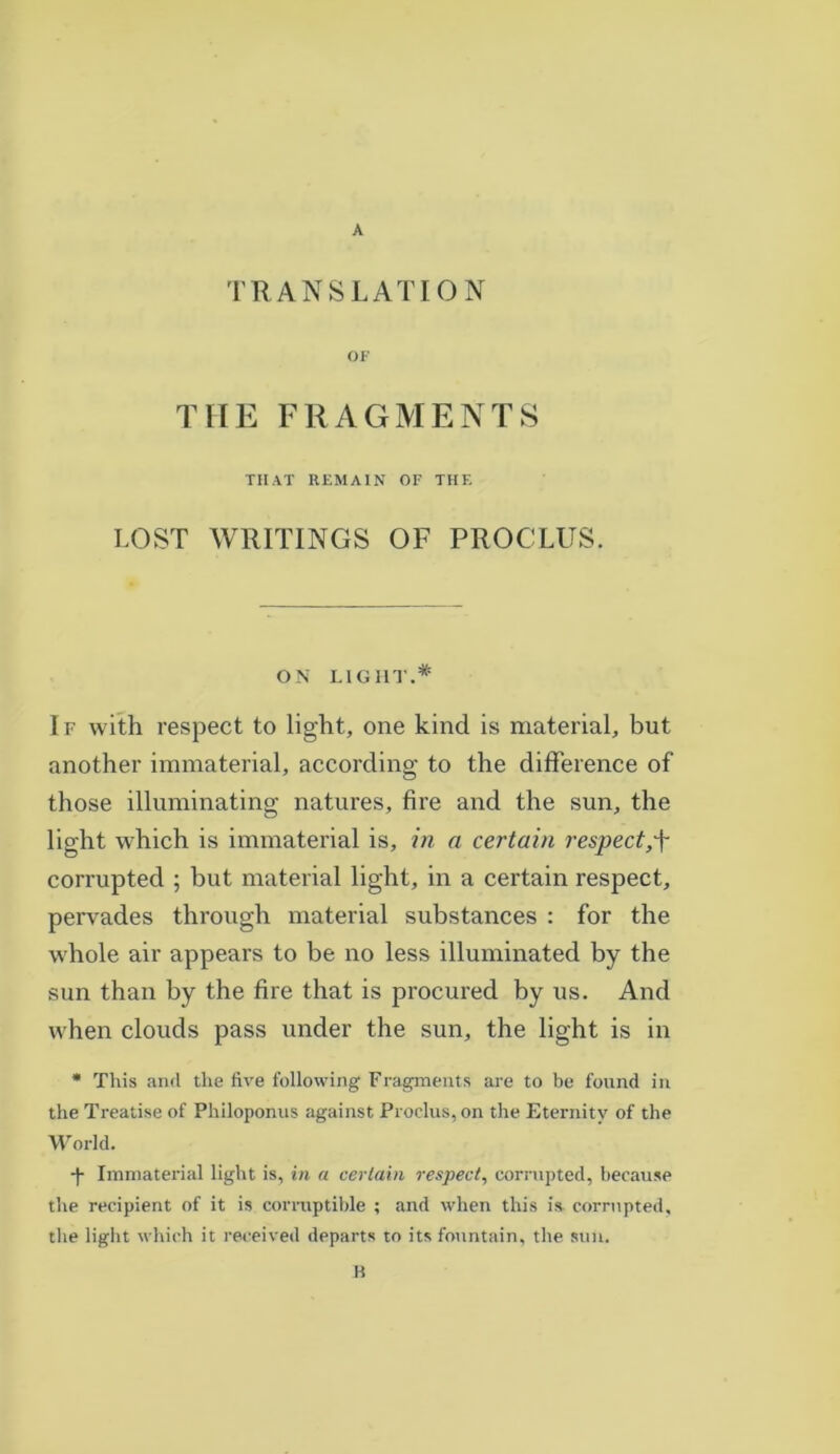 TRANSLATION OF THE FRAGMENTS THAT REMAIN OF THE LOST WRITINGS OF PROCLUS. ON LIGHT.* I f with respect to light, one kind is material, but another immaterial, according to the difference of those illuminating natures, fire and the sun, the light which is immaterial is, in a certain respect,f corrupted ; but material light, in a certain respect, pervades through material substances : for the whole air appears to be no less illuminated by the sun than by the fire that is procured by us. And when clouds pass under the sun, the light is in * This and the five following Fragments are to be found in the Treatise of Philoponus against Proclus, on the Eternity of the World. -f* Immaterial light is, in a certain respect, corrupted, because the recipient of it is corruptible ; and when this is corrupted, the light which it received departs to its fountain, the sun. B