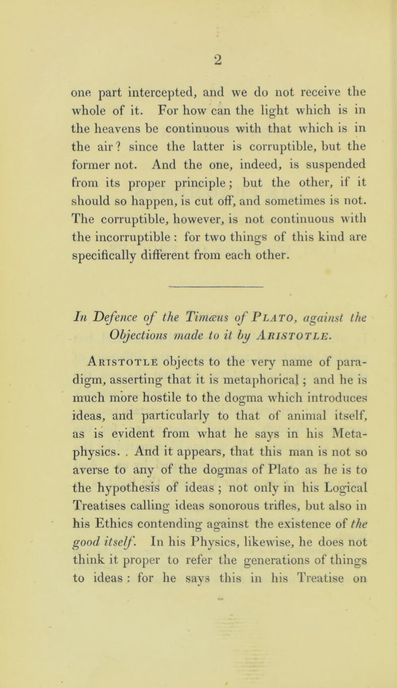 one part intercepted, and we do not receive the whole of it. For how can the light which is in the heavens be continuous with that which is in the air? since the latter is corruptible, but the former not. And the one, indeed, is suspended from its proper principle; but the other, if it should so happen, is cut off, and sometimes is not. The corruptible, however, is not continuous with the incorruptible : for two things of this kind are specifically different from each other. In Defence of the Tim&us of Plato, against the Objections made to it by Aristotle. Artstotle objects to the very name of para- digm, asserting that it is metaphorical; and he is much more hostile to the dogma which introduces ideas, and particularly to that of animal itself, as is evident from what he says in his Meta- physics. . And it appears, that this man is not so averse to any of the dogmas of Plato as he is to the hypothesis of ideas ; not only in his Logical Treatises calling ideas sonorous trifles, but also in his Ethics contending against the existence of the good itself. In his Physics, likewise, he does not think it proper to refer the generations of things to ideas : for he says this in his Treatise on