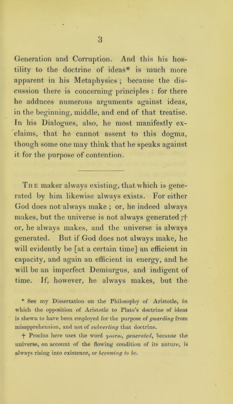 Generation and Corruption. And this his hos- tility to the doctrine of ideas* is much more apparent in his Metaphysics ; because the dis- cussion there is concerning principles : for there he adduces numerous arguments against ideas, in the beginning, middle, and end of that treatise. In his Dialogues, also, he most manifestly ex- claims, that he cannot assent to this dogma, though some one may think that he speaks against it for the purpose of contention. Th e maker always existing, that which is gene- rated by him likewise always exists. For either God does not always make ; or, he indeed always makes, but the universe is not always generated or, he always makes, and the universe is always generated. But if God does not always make, he will evidently be [at a certain time] an efficient in capacity, and again an efficient in energy, and he will be an imperfect Demiurgus, and indigent of time. If, however, he always makes, but the * See my Dissertation on the Philosophy of Aristotle, in which the opposition of Aristotle to Plato’s doctrine of ideas is shewn to have been employed for the purpose of guarding from misapprehension, and not of subverting that doctrine. -f Proclus here uses the word ymrai, generated, because the universe, on account of the flowing condition of its nature, is always rising into existence, or becoming to be.