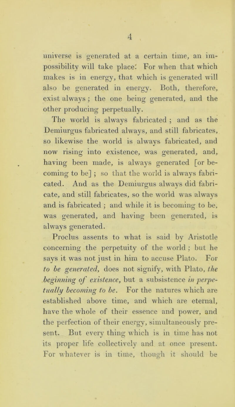 universe is generated at a certain time, an im- possibility will take place'. For when that which makes is in energy, that which is generated will also be generated in energy. Both, therefore, exist always ; the one being generated, and the other producing perpetually. The world is always fabricated ; and as the Demiurgus fabricated always, and still fabricates, so likewise the world is always fabricated, and now rising into existence, was generated, and, having been made, is always generated [or be- coming to be] ; so that the world is always fabri- cated. And as the Demiurgus always did fabri- cate, and still fabricates, so the world was always and is fabricated ; and while it is becoming to be, was generated, and having been generated, is always generated. Proelus assents to what is said by Aristotle concerning the perpetuity of the world ; but he says it was not just in him to accuse Plato. For to be generated, does not signify, with Plato, the beginning of existence, but a subsistence in perpe- tually becoming to be. For the natures which are established above time, and which are eternal, have the whole of their essence and power, and the perfection of their energy, simultaneously pre- sent. But every thing which is in time has not its proper life collectively and at once present. For whatever is in time, though it should be