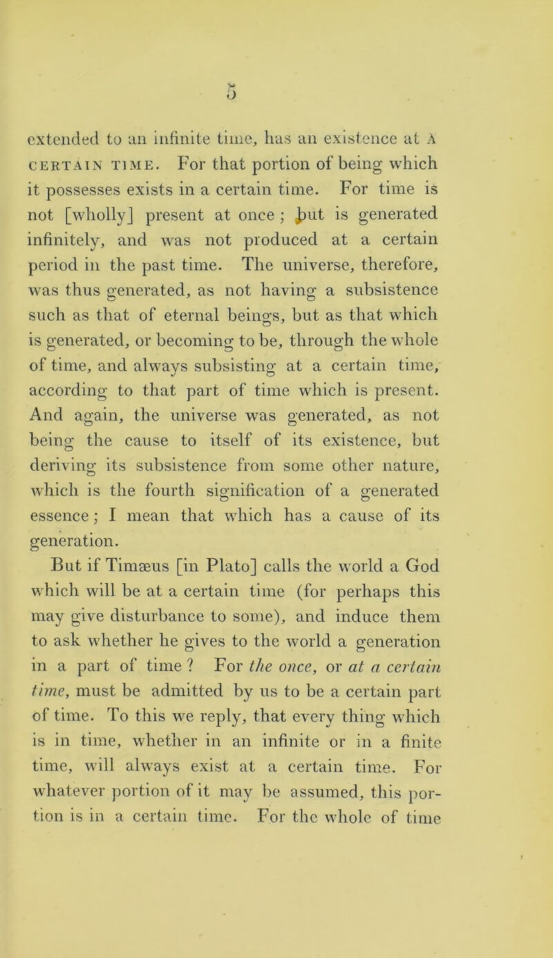 extended to an infinite time, has an existence at A certain time. For that portion of being which it possesses exists in a certain time. For time is not [wholly] present at once ; jput is generated infinitely, and was not produced at a certain period in the past time. The universe, therefore, was thus generated, as not having a subsistence such as that of eternal being-s, but as that which is generated, or becoming to be, through the whole of time, and always subsisting at a certain time, according to that part of time which is present. And again, the universe was generated, as not being the cause to itself of its existence, but deriving its subsistence from some other nature, which is the fourth signification of a generated essence; I mean that which has a cause of its generation. But if Timseus [in Plato] calls the world a God which will be at a certain time (for perhaps this may give disturbance to some), and induce them to ask whether he gives to the world a generation in a part of time ? For the once, or at a certain time, must be admitted by us to be a certain part of time. To this we reply, that every thing which is in time, whether in an infinite or in a finite time, will always exist at a certain time. For whatever portion of it moy be assumed, this por- tion is in a certain time. For the whole of time