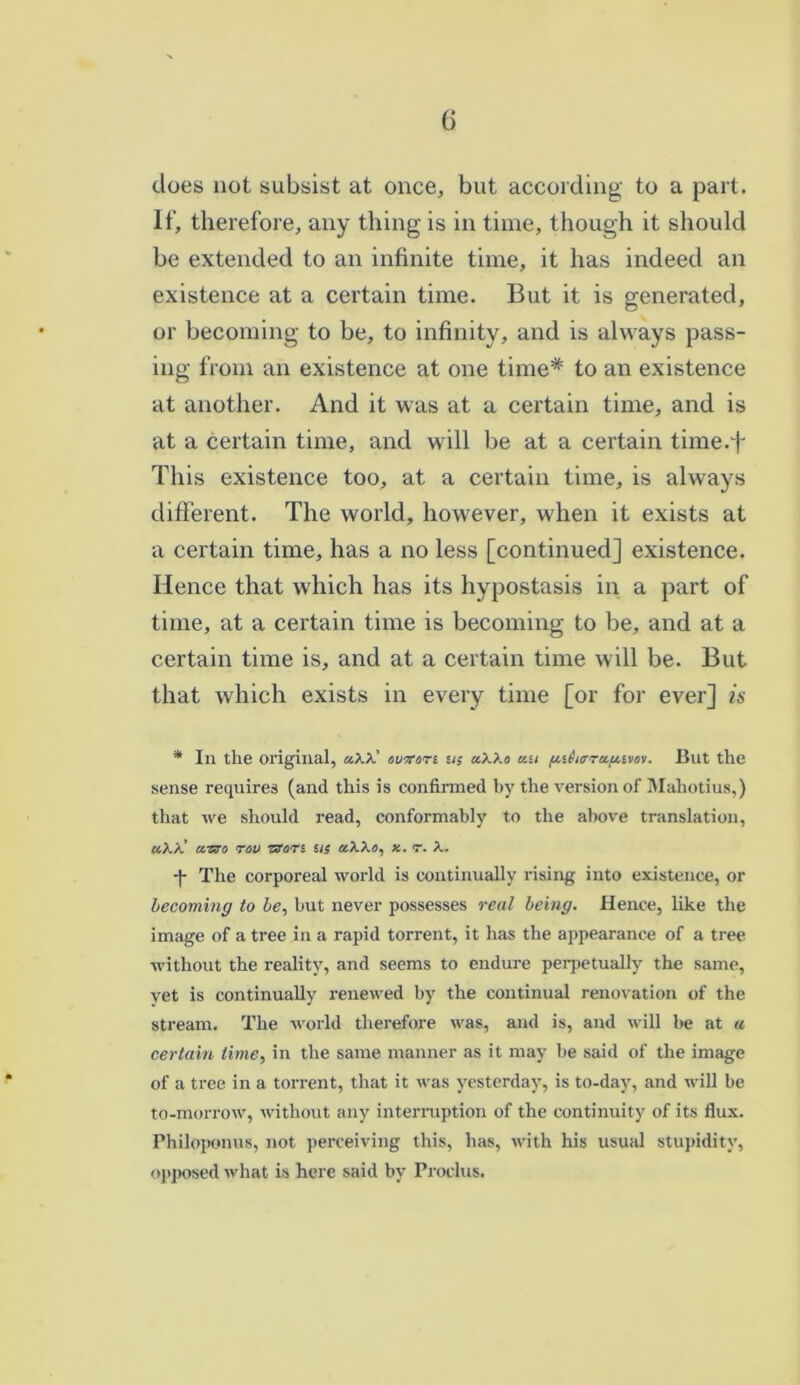does not subsist at once, but according to a part. If, therefore, any thing is in time, though it should be extended to an infinite time, it has indeed an existence at a certain time. But it is generated, or becoming to be, to infinity, and is always pass- ing from an existence at one time* to an existence at another. And it was at a certain time, and is at a certain time, and will be at a certain time.f This existence too, at a certain time, is always different. The world, however, when it exists at a certain time, has a no less [continued] existence. Hence that which has its hypostasis in a part of time, at a certain time is becoming to be, and at a certain time is, and at a certain time will be. But that which exists in every time [or for ever] is * In the original, «xx’ owon us aXXo au ftithfrufttvos. But the sense requires (and this is confirmed by the version of Maliotius,) that we should read, conformably to the above translation, a)./.’ craro rov Wars us «XX«, x. r. X. -|- The corporeal world is continually rising into existence, or becoming to be, but never possesses real being. Hence, like the image of a tree in a rapid torrent, it has the appearance of a tree without the reality, and seems to endure perpetually the same, yet is continually renewed by the continual renovation of the stream. The world therefore was, and is, and will be at « certain time, in the same manner as it may be said of the image of a tree in a torrent, that it was yesterday, is to-day, and will be to-morrow, without any interruption of the continuity of its flux. Philoponus, not perceiving this, has, with his usual stupidity, opposed what is here said by Proclus.