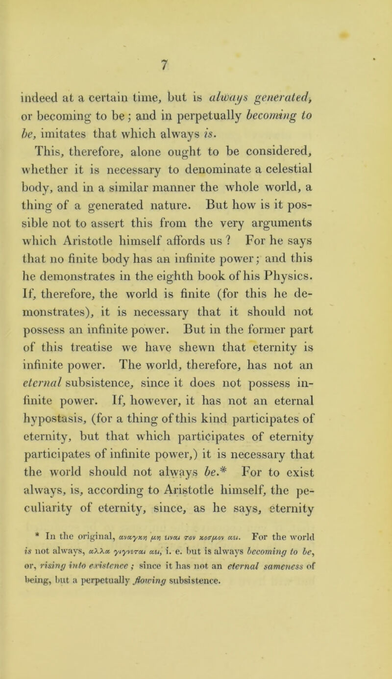 indeed at a certain time, but is always generated, or becoming to be; and in perpetually becoming to he, imitates that which always is. This, therefore, alone ought to be considered, whether it is necessary to denominate a celestial body, and in a similar manner the whole world, a thing of a generated nature. But how is it pos- sible not to assert this from the very arguments which Aristotle himself affords us ? For he says that no finite body has an infinite power; and this he demonstrates in the eighth book of his Physics. If, therefore, the world is finite (for this he de- monstrates), it is necessary that it should not possess an infinite power. But in the former part of this treatise we have shewn that eternity is infinite power. The world, therefore, has not an eternal subsistence, since it does not possess in- finite power. If, however, it has not an eternal hypostasis, (for a thing of this kind participates of eternity, but that which participates of eternity participates of infinite power,) it is necessary that the world should not always be.* For to exist always, is, according to Aristotle himself, the pe- culiarity of eternity, since, as he says, eternity * In tlie original, ct.va.yxti g.tt nvai rov xotTfxov an. For the world is not always, a/.Xa yiynrai an, i. e. hut is always becoming to be, or, rising into existence ; since it has not an eternal sameness of being, hut a perpetually flowing subsistence.
