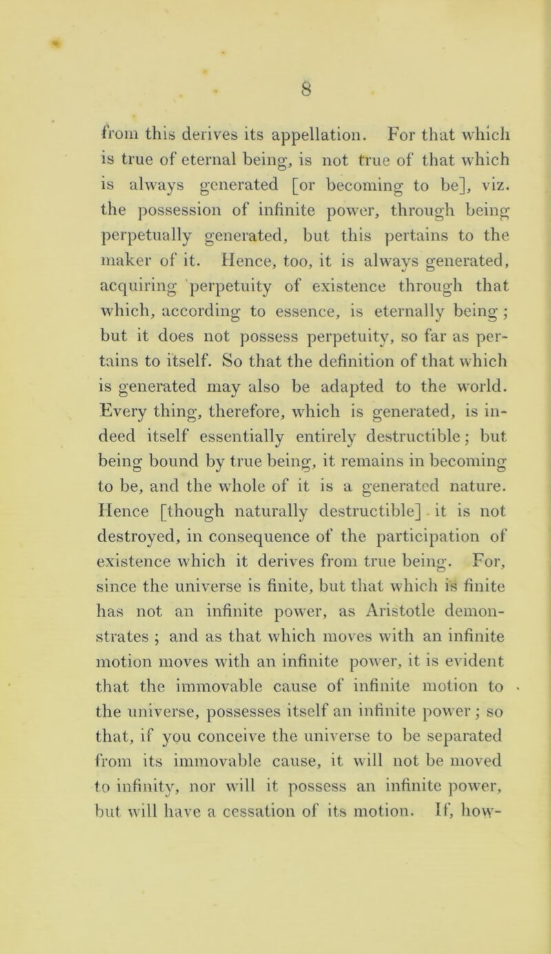 from this derives its appellation. For that which is true of eternal being, is not true of that which is always generated [or becoming to be], viz. the possession of infinite power, through being perpetually generated, but this pertains to the maker of it. Hence, too, it is always generated, acquiring perpetuity of existence through that which, according to essence, is eternally being ; but it does not possess perpetuity, so far as per- tains to itself. So that the definition of that which is generated may also be adapted to the world. Every thing, therefore, which is generated, is in- deed itself essentially entirely destructible; but being bound by true being, it remains in becoming to be, and the whole of it is a generated nature. Hence [though naturally destructible] it is not destroyed, in consequence of the participation of existence which it derives from true being. For, since the universe is finite, but that which is finite has not an infinite power, as Aristotle demon- strates ; and as that which moves with an infinite motion moves with an infinite power, it is evident that the immovable cause of infinite motion to the universe, possesses itself an infinite power; so that, if you conceive the universe to be separated from its immovable cause, it will not be moved to infinity, nor will it possess an infinite power, but will have a cessation of its motion. If, how-